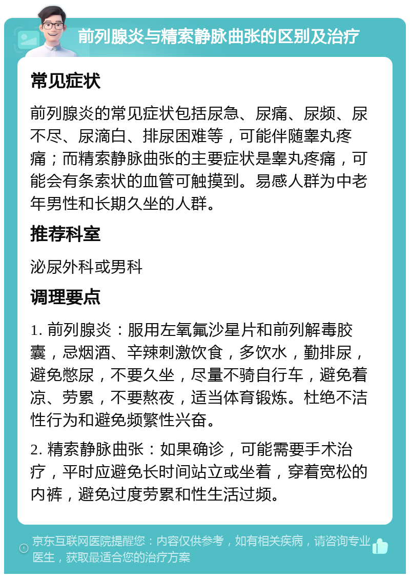 前列腺炎与精索静脉曲张的区别及治疗 常见症状 前列腺炎的常见症状包括尿急、尿痛、尿频、尿不尽、尿滴白、排尿困难等，可能伴随睾丸疼痛；而精索静脉曲张的主要症状是睾丸疼痛，可能会有条索状的血管可触摸到。易感人群为中老年男性和长期久坐的人群。 推荐科室 泌尿外科或男科 调理要点 1. 前列腺炎：服用左氧氟沙星片和前列解毒胶囊，忌烟酒、辛辣刺激饮食，多饮水，勤排尿，避免憋尿，不要久坐，尽量不骑自行车，避免着凉、劳累，不要熬夜，适当体育锻炼。杜绝不洁性行为和避免频繁性兴奋。 2. 精索静脉曲张：如果确诊，可能需要手术治疗，平时应避免长时间站立或坐着，穿着宽松的内裤，避免过度劳累和性生活过频。