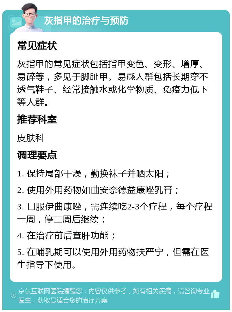 灰指甲的治疗与预防 常见症状 灰指甲的常见症状包括指甲变色、变形、增厚、易碎等，多见于脚趾甲。易感人群包括长期穿不透气鞋子、经常接触水或化学物质、免疫力低下等人群。 推荐科室 皮肤科 调理要点 1. 保持局部干燥，勤换袜子并晒太阳； 2. 使用外用药物如曲安奈德益康唑乳膏； 3. 口服伊曲康唑，需连续吃2-3个疗程，每个疗程一周，停三周后继续； 4. 在治疗前后查肝功能； 5. 在哺乳期可以使用外用药物扶严宁，但需在医生指导下使用。