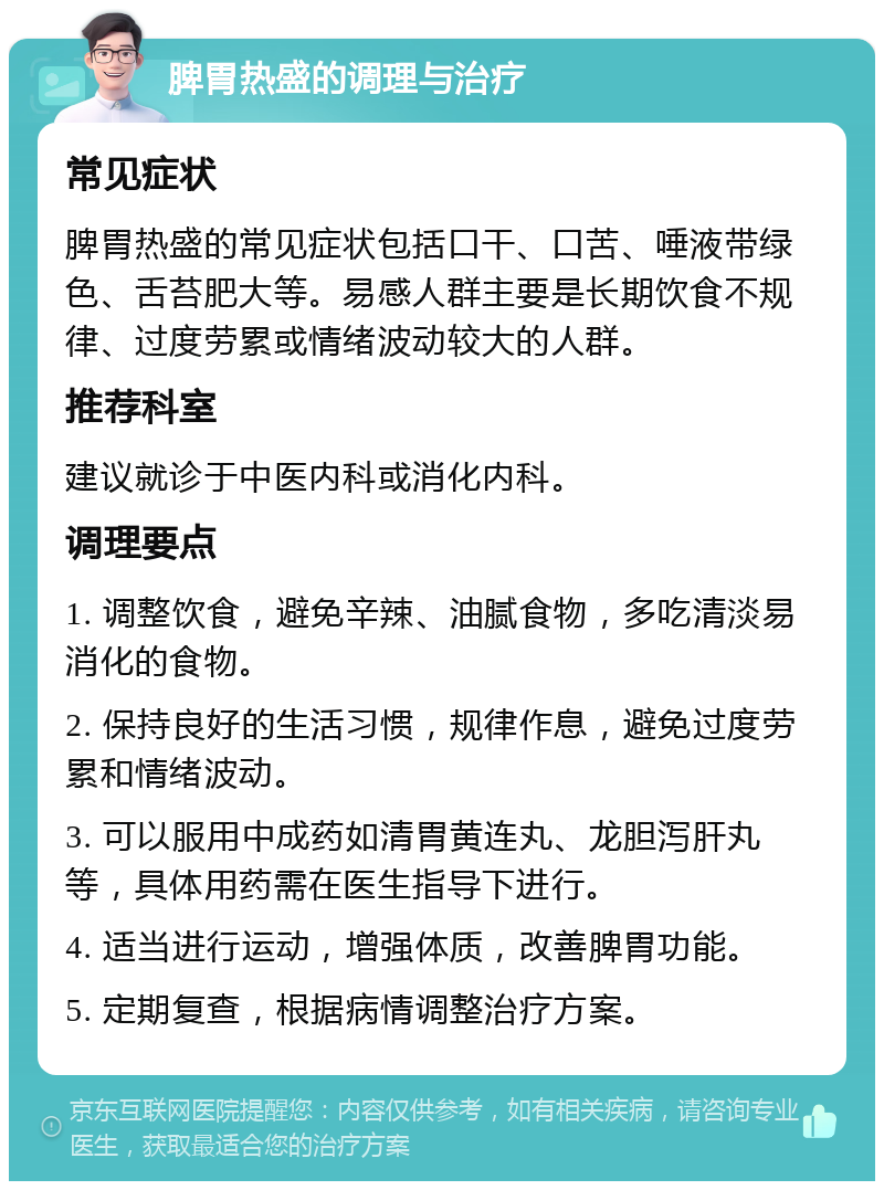 脾胃热盛的调理与治疗 常见症状 脾胃热盛的常见症状包括口干、口苦、唾液带绿色、舌苔肥大等。易感人群主要是长期饮食不规律、过度劳累或情绪波动较大的人群。 推荐科室 建议就诊于中医内科或消化内科。 调理要点 1. 调整饮食，避免辛辣、油腻食物，多吃清淡易消化的食物。 2. 保持良好的生活习惯，规律作息，避免过度劳累和情绪波动。 3. 可以服用中成药如清胃黄连丸、龙胆泻肝丸等，具体用药需在医生指导下进行。 4. 适当进行运动，增强体质，改善脾胃功能。 5. 定期复查，根据病情调整治疗方案。