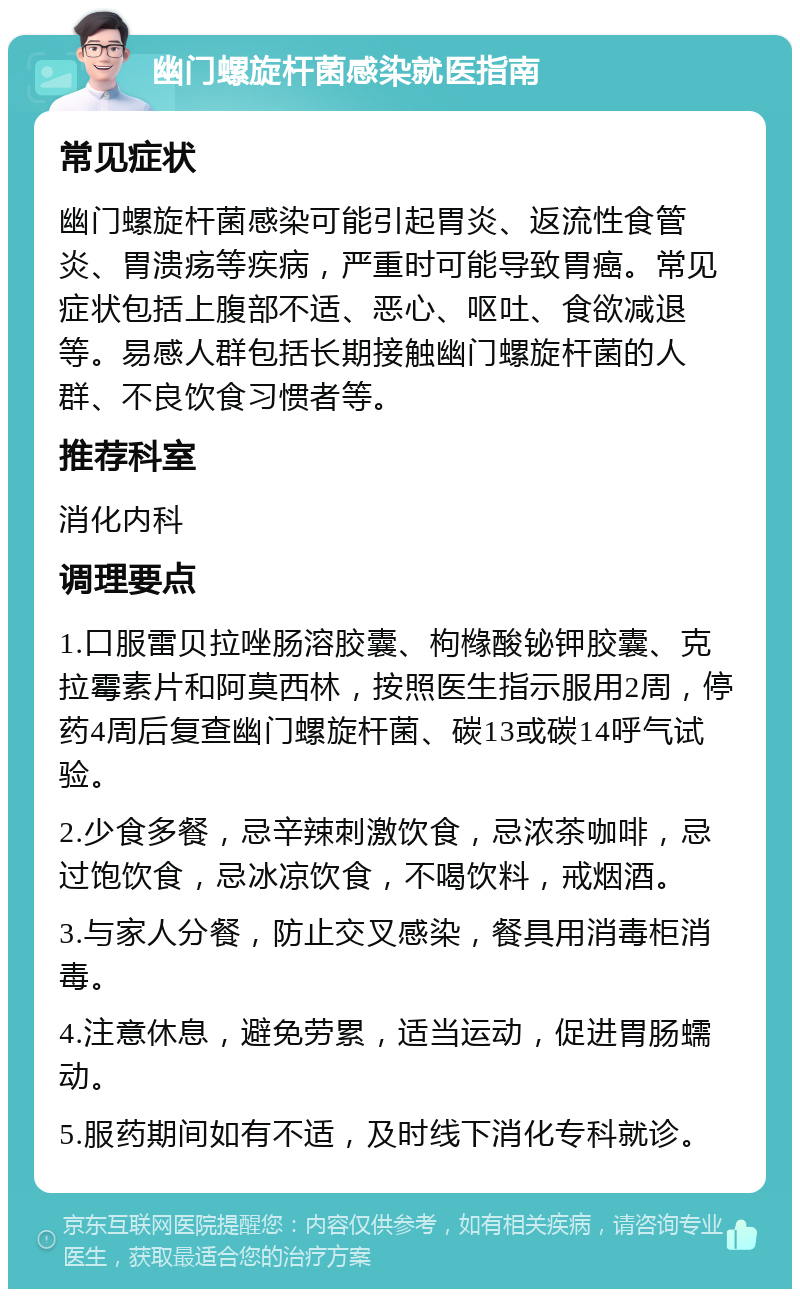 幽门螺旋杆菌感染就医指南 常见症状 幽门螺旋杆菌感染可能引起胃炎、返流性食管炎、胃溃疡等疾病，严重时可能导致胃癌。常见症状包括上腹部不适、恶心、呕吐、食欲减退等。易感人群包括长期接触幽门螺旋杆菌的人群、不良饮食习惯者等。 推荐科室 消化内科 调理要点 1.口服雷贝拉唑肠溶胶囊、枸橼酸铋钾胶囊、克拉霉素片和阿莫西林，按照医生指示服用2周，停药4周后复查幽门螺旋杆菌、碳13或碳14呼气试验。 2.少食多餐，忌辛辣刺激饮食，忌浓茶咖啡，忌过饱饮食，忌冰凉饮食，不喝饮料，戒烟酒。 3.与家人分餐，防止交叉感染，餐具用消毒柜消毒。 4.注意休息，避免劳累，适当运动，促进胃肠蠕动。 5.服药期间如有不适，及时线下消化专科就诊。