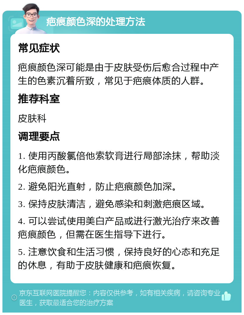 疤痕颜色深的处理方法 常见症状 疤痕颜色深可能是由于皮肤受伤后愈合过程中产生的色素沉着所致，常见于疤痕体质的人群。 推荐科室 皮肤科 调理要点 1. 使用丙酸氯倍他索软膏进行局部涂抹，帮助淡化疤痕颜色。 2. 避免阳光直射，防止疤痕颜色加深。 3. 保持皮肤清洁，避免感染和刺激疤痕区域。 4. 可以尝试使用美白产品或进行激光治疗来改善疤痕颜色，但需在医生指导下进行。 5. 注意饮食和生活习惯，保持良好的心态和充足的休息，有助于皮肤健康和疤痕恢复。