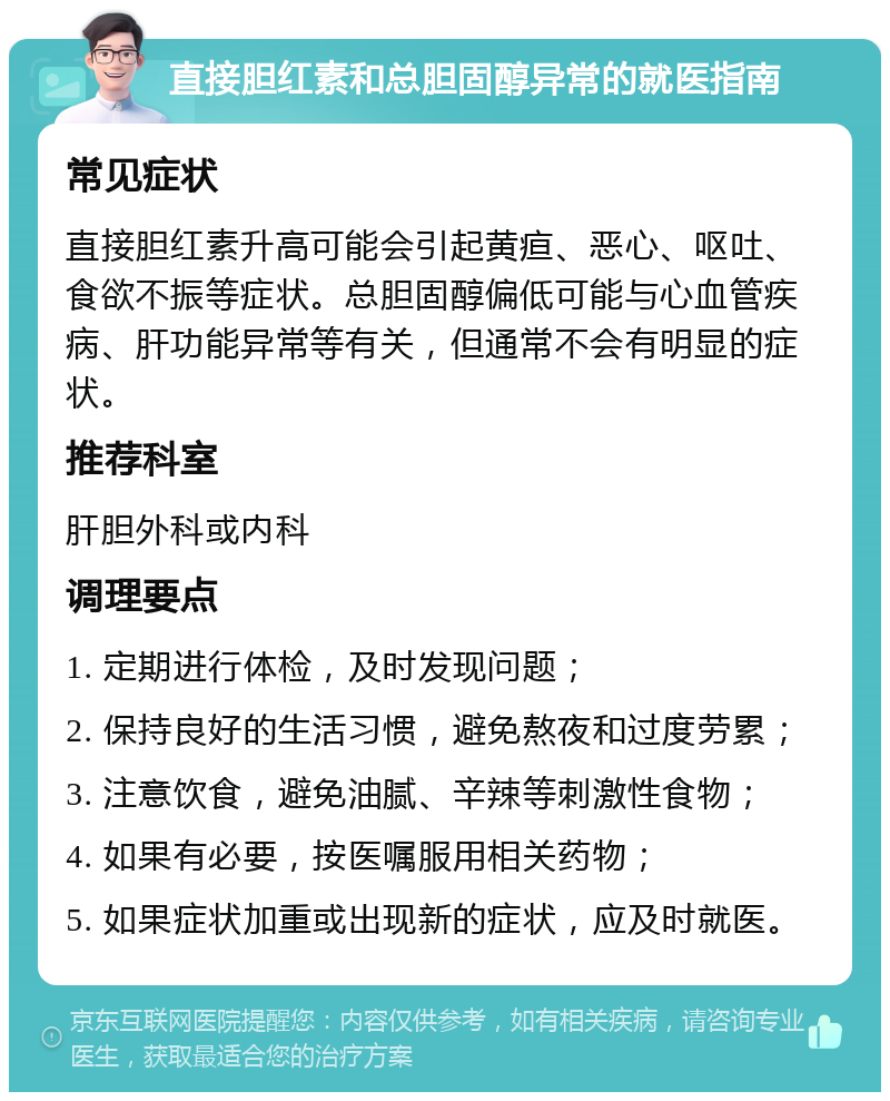 直接胆红素和总胆固醇异常的就医指南 常见症状 直接胆红素升高可能会引起黄疸、恶心、呕吐、食欲不振等症状。总胆固醇偏低可能与心血管疾病、肝功能异常等有关，但通常不会有明显的症状。 推荐科室 肝胆外科或内科 调理要点 1. 定期进行体检，及时发现问题； 2. 保持良好的生活习惯，避免熬夜和过度劳累； 3. 注意饮食，避免油腻、辛辣等刺激性食物； 4. 如果有必要，按医嘱服用相关药物； 5. 如果症状加重或出现新的症状，应及时就医。