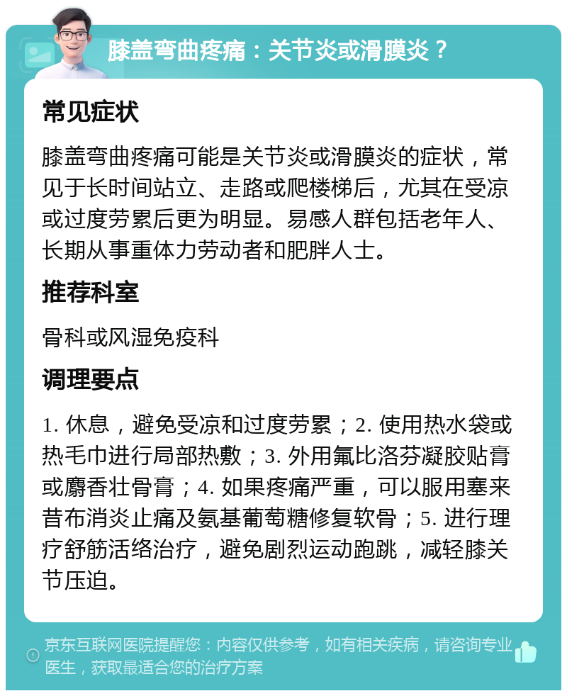 膝盖弯曲疼痛：关节炎或滑膜炎？ 常见症状 膝盖弯曲疼痛可能是关节炎或滑膜炎的症状，常见于长时间站立、走路或爬楼梯后，尤其在受凉或过度劳累后更为明显。易感人群包括老年人、长期从事重体力劳动者和肥胖人士。 推荐科室 骨科或风湿免疫科 调理要点 1. 休息，避免受凉和过度劳累；2. 使用热水袋或热毛巾进行局部热敷；3. 外用氟比洛芬凝胶贴膏或麝香壮骨膏；4. 如果疼痛严重，可以服用塞来昔布消炎止痛及氨基葡萄糖修复软骨；5. 进行理疗舒筋活络治疗，避免剧烈运动跑跳，减轻膝关节压迫。