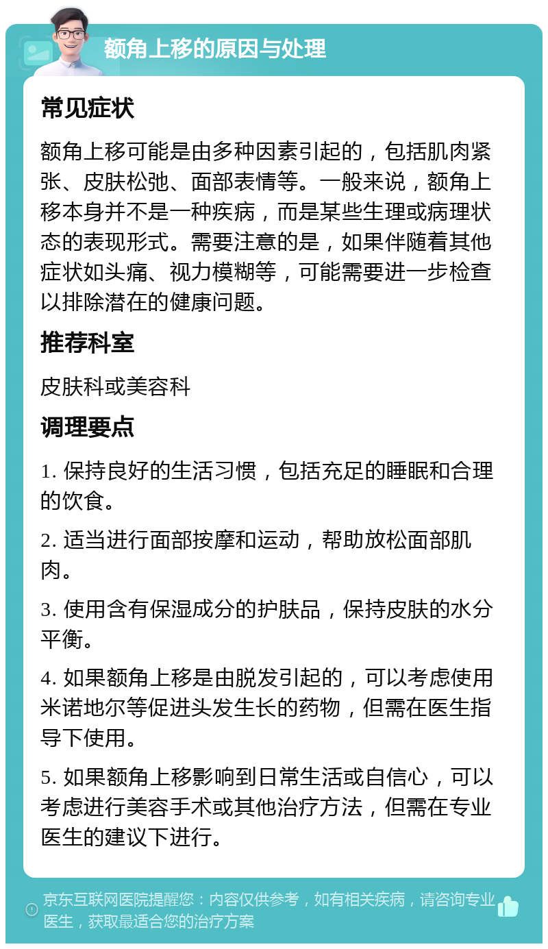 额角上移的原因与处理 常见症状 额角上移可能是由多种因素引起的，包括肌肉紧张、皮肤松弛、面部表情等。一般来说，额角上移本身并不是一种疾病，而是某些生理或病理状态的表现形式。需要注意的是，如果伴随着其他症状如头痛、视力模糊等，可能需要进一步检查以排除潜在的健康问题。 推荐科室 皮肤科或美容科 调理要点 1. 保持良好的生活习惯，包括充足的睡眠和合理的饮食。 2. 适当进行面部按摩和运动，帮助放松面部肌肉。 3. 使用含有保湿成分的护肤品，保持皮肤的水分平衡。 4. 如果额角上移是由脱发引起的，可以考虑使用米诺地尔等促进头发生长的药物，但需在医生指导下使用。 5. 如果额角上移影响到日常生活或自信心，可以考虑进行美容手术或其他治疗方法，但需在专业医生的建议下进行。