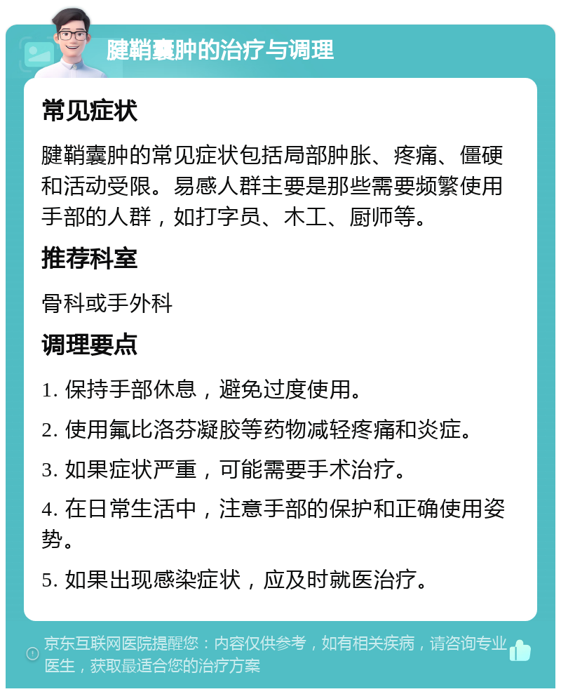 腱鞘囊肿的治疗与调理 常见症状 腱鞘囊肿的常见症状包括局部肿胀、疼痛、僵硬和活动受限。易感人群主要是那些需要频繁使用手部的人群，如打字员、木工、厨师等。 推荐科室 骨科或手外科 调理要点 1. 保持手部休息，避免过度使用。 2. 使用氟比洛芬凝胶等药物减轻疼痛和炎症。 3. 如果症状严重，可能需要手术治疗。 4. 在日常生活中，注意手部的保护和正确使用姿势。 5. 如果出现感染症状，应及时就医治疗。