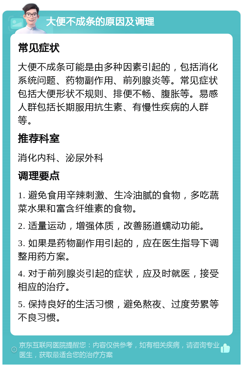 大便不成条的原因及调理 常见症状 大便不成条可能是由多种因素引起的，包括消化系统问题、药物副作用、前列腺炎等。常见症状包括大便形状不规则、排便不畅、腹胀等。易感人群包括长期服用抗生素、有慢性疾病的人群等。 推荐科室 消化内科、泌尿外科 调理要点 1. 避免食用辛辣刺激、生冷油腻的食物，多吃蔬菜水果和富含纤维素的食物。 2. 适量运动，增强体质，改善肠道蠕动功能。 3. 如果是药物副作用引起的，应在医生指导下调整用药方案。 4. 对于前列腺炎引起的症状，应及时就医，接受相应的治疗。 5. 保持良好的生活习惯，避免熬夜、过度劳累等不良习惯。