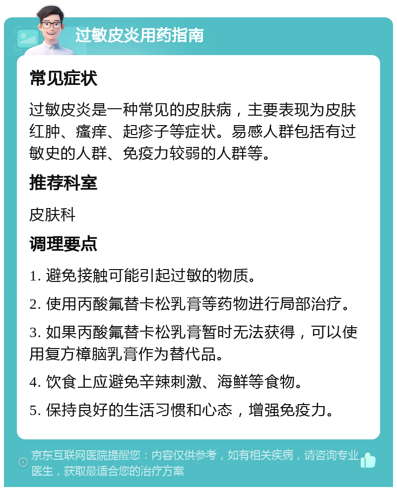 过敏皮炎用药指南 常见症状 过敏皮炎是一种常见的皮肤病，主要表现为皮肤红肿、瘙痒、起疹子等症状。易感人群包括有过敏史的人群、免疫力较弱的人群等。 推荐科室 皮肤科 调理要点 1. 避免接触可能引起过敏的物质。 2. 使用丙酸氟替卡松乳膏等药物进行局部治疗。 3. 如果丙酸氟替卡松乳膏暂时无法获得，可以使用复方樟脑乳膏作为替代品。 4. 饮食上应避免辛辣刺激、海鲜等食物。 5. 保持良好的生活习惯和心态，增强免疫力。