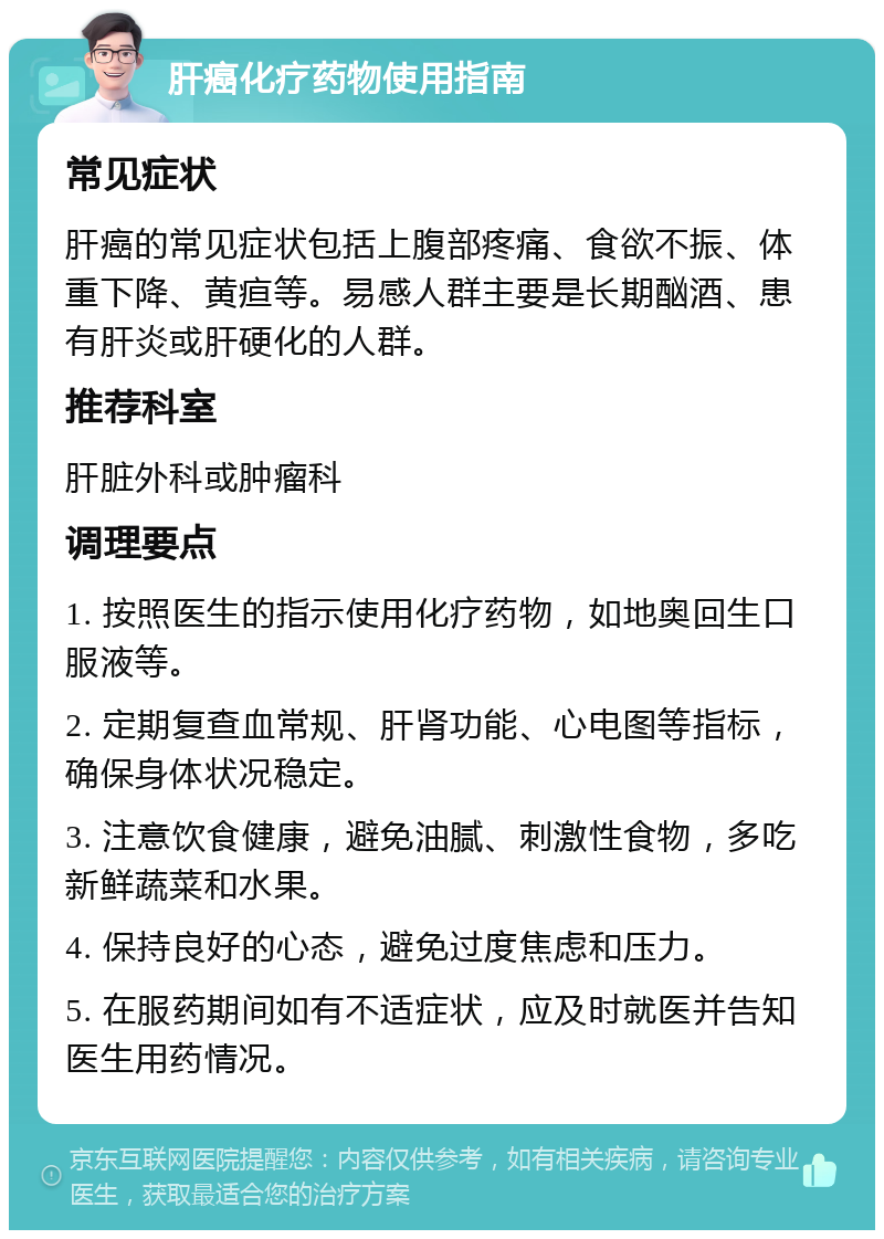 肝癌化疗药物使用指南 常见症状 肝癌的常见症状包括上腹部疼痛、食欲不振、体重下降、黄疸等。易感人群主要是长期酗酒、患有肝炎或肝硬化的人群。 推荐科室 肝脏外科或肿瘤科 调理要点 1. 按照医生的指示使用化疗药物，如地奥回生口服液等。 2. 定期复查血常规、肝肾功能、心电图等指标，确保身体状况稳定。 3. 注意饮食健康，避免油腻、刺激性食物，多吃新鲜蔬菜和水果。 4. 保持良好的心态，避免过度焦虑和压力。 5. 在服药期间如有不适症状，应及时就医并告知医生用药情况。