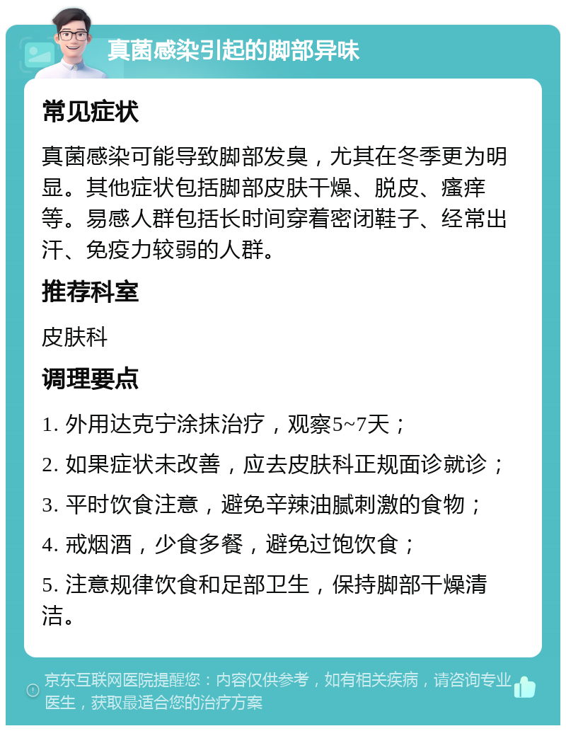 真菌感染引起的脚部异味 常见症状 真菌感染可能导致脚部发臭，尤其在冬季更为明显。其他症状包括脚部皮肤干燥、脱皮、瘙痒等。易感人群包括长时间穿着密闭鞋子、经常出汗、免疫力较弱的人群。 推荐科室 皮肤科 调理要点 1. 外用达克宁涂抹治疗，观察5~7天； 2. 如果症状未改善，应去皮肤科正规面诊就诊； 3. 平时饮食注意，避免辛辣油腻刺激的食物； 4. 戒烟酒，少食多餐，避免过饱饮食； 5. 注意规律饮食和足部卫生，保持脚部干燥清洁。