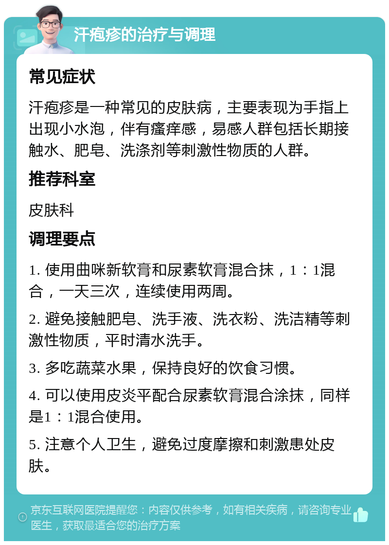 汗疱疹的治疗与调理 常见症状 汗疱疹是一种常见的皮肤病，主要表现为手指上出现小水泡，伴有瘙痒感，易感人群包括长期接触水、肥皂、洗涤剂等刺激性物质的人群。 推荐科室 皮肤科 调理要点 1. 使用曲咪新软膏和尿素软膏混合抹，1：1混合，一天三次，连续使用两周。 2. 避免接触肥皂、洗手液、洗衣粉、洗洁精等刺激性物质，平时清水洗手。 3. 多吃蔬菜水果，保持良好的饮食习惯。 4. 可以使用皮炎平配合尿素软膏混合涂抹，同样是1：1混合使用。 5. 注意个人卫生，避免过度摩擦和刺激患处皮肤。