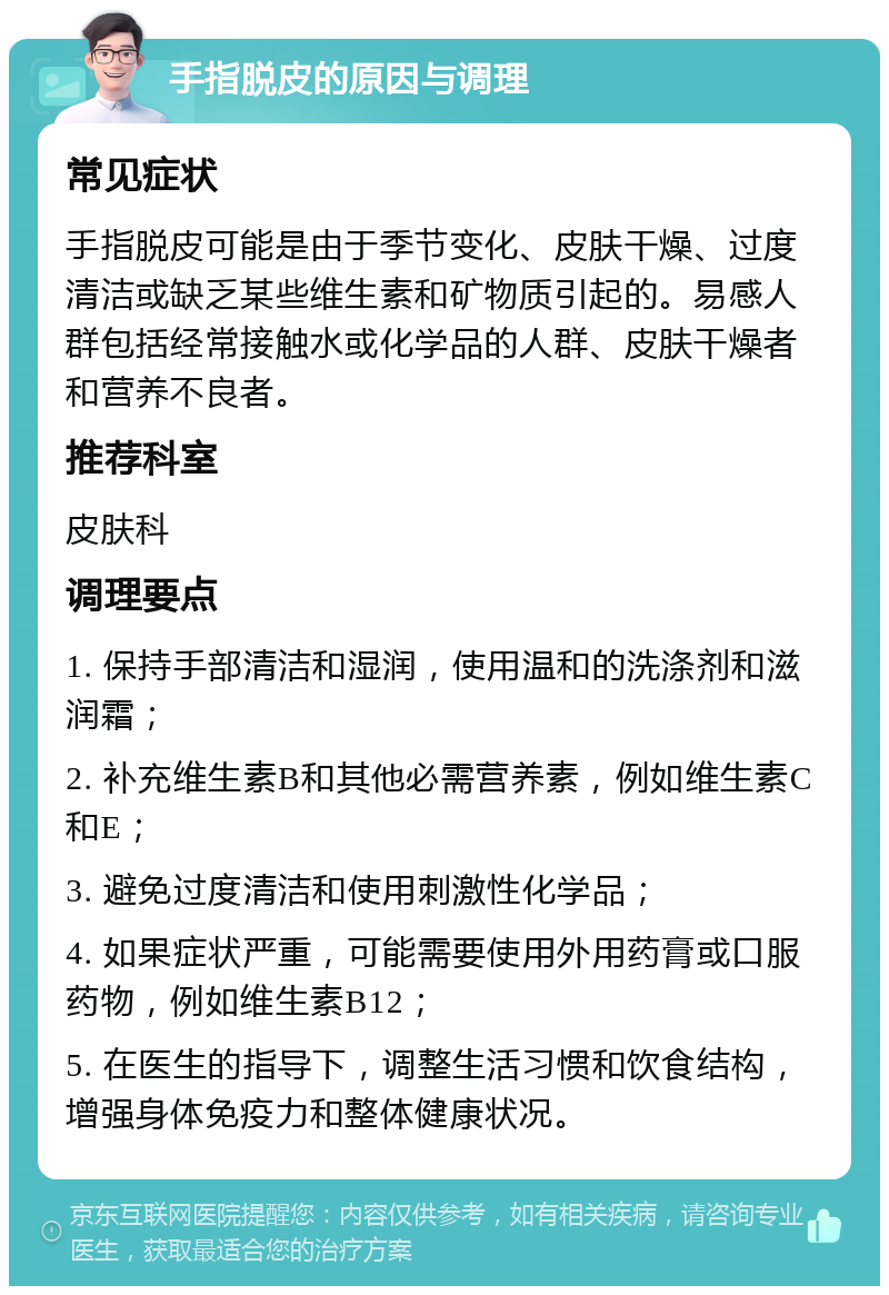 手指脱皮的原因与调理 常见症状 手指脱皮可能是由于季节变化、皮肤干燥、过度清洁或缺乏某些维生素和矿物质引起的。易感人群包括经常接触水或化学品的人群、皮肤干燥者和营养不良者。 推荐科室 皮肤科 调理要点 1. 保持手部清洁和湿润，使用温和的洗涤剂和滋润霜； 2. 补充维生素B和其他必需营养素，例如维生素C和E； 3. 避免过度清洁和使用刺激性化学品； 4. 如果症状严重，可能需要使用外用药膏或口服药物，例如维生素B12； 5. 在医生的指导下，调整生活习惯和饮食结构，增强身体免疫力和整体健康状况。