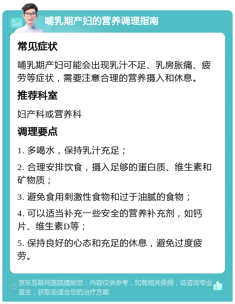 哺乳期产妇的营养调理指南 常见症状 哺乳期产妇可能会出现乳汁不足、乳房胀痛、疲劳等症状，需要注意合理的营养摄入和休息。 推荐科室 妇产科或营养科 调理要点 1. 多喝水，保持乳汁充足； 2. 合理安排饮食，摄入足够的蛋白质、维生素和矿物质； 3. 避免食用刺激性食物和过于油腻的食物； 4. 可以适当补充一些安全的营养补充剂，如钙片、维生素D等； 5. 保持良好的心态和充足的休息，避免过度疲劳。