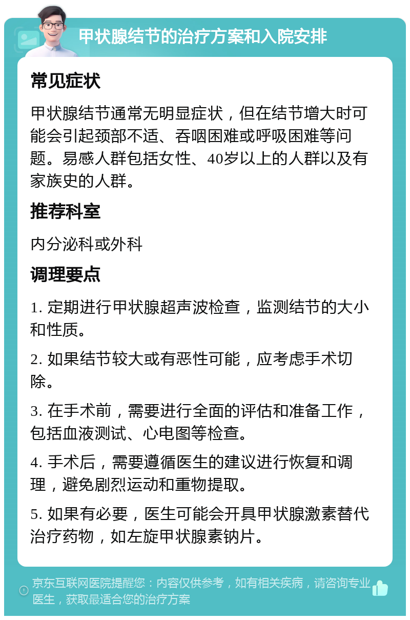 甲状腺结节的治疗方案和入院安排 常见症状 甲状腺结节通常无明显症状，但在结节增大时可能会引起颈部不适、吞咽困难或呼吸困难等问题。易感人群包括女性、40岁以上的人群以及有家族史的人群。 推荐科室 内分泌科或外科 调理要点 1. 定期进行甲状腺超声波检查，监测结节的大小和性质。 2. 如果结节较大或有恶性可能，应考虑手术切除。 3. 在手术前，需要进行全面的评估和准备工作，包括血液测试、心电图等检查。 4. 手术后，需要遵循医生的建议进行恢复和调理，避免剧烈运动和重物提取。 5. 如果有必要，医生可能会开具甲状腺激素替代治疗药物，如左旋甲状腺素钠片。