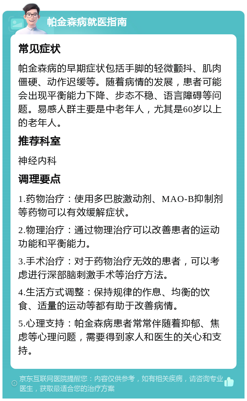 帕金森病就医指南 常见症状 帕金森病的早期症状包括手脚的轻微颤抖、肌肉僵硬、动作迟缓等。随着病情的发展，患者可能会出现平衡能力下降、步态不稳、语言障碍等问题。易感人群主要是中老年人，尤其是60岁以上的老年人。 推荐科室 神经内科 调理要点 1.药物治疗：使用多巴胺激动剂、MAO-B抑制剂等药物可以有效缓解症状。 2.物理治疗：通过物理治疗可以改善患者的运动功能和平衡能力。 3.手术治疗：对于药物治疗无效的患者，可以考虑进行深部脑刺激手术等治疗方法。 4.生活方式调整：保持规律的作息、均衡的饮食、适量的运动等都有助于改善病情。 5.心理支持：帕金森病患者常常伴随着抑郁、焦虑等心理问题，需要得到家人和医生的关心和支持。