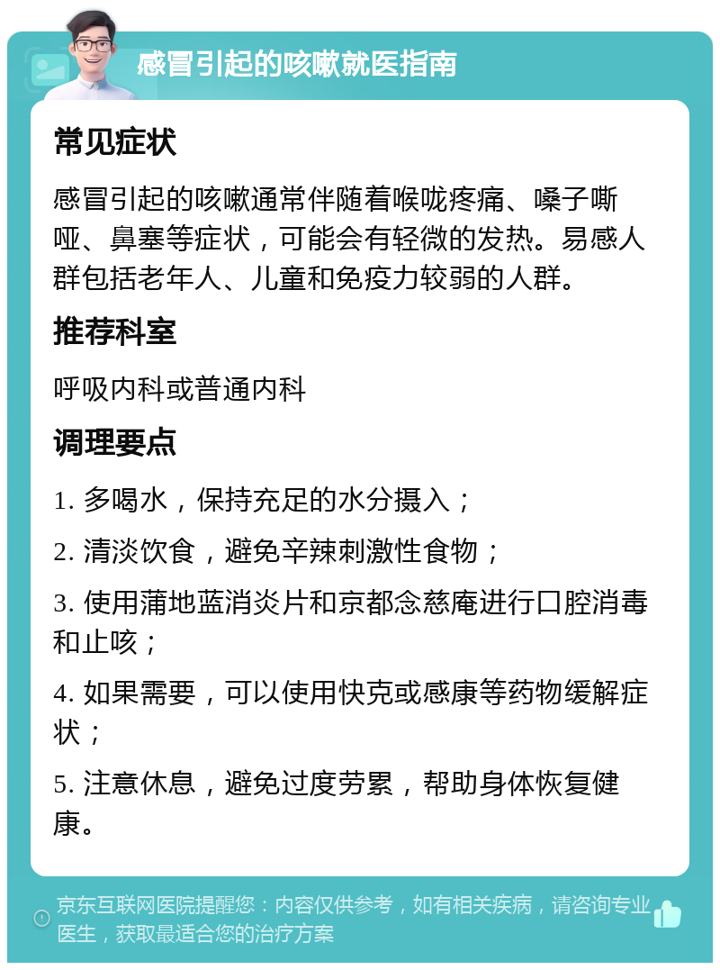 感冒引起的咳嗽就医指南 常见症状 感冒引起的咳嗽通常伴随着喉咙疼痛、嗓子嘶哑、鼻塞等症状，可能会有轻微的发热。易感人群包括老年人、儿童和免疫力较弱的人群。 推荐科室 呼吸内科或普通内科 调理要点 1. 多喝水，保持充足的水分摄入； 2. 清淡饮食，避免辛辣刺激性食物； 3. 使用蒲地蓝消炎片和京都念慈庵进行口腔消毒和止咳； 4. 如果需要，可以使用快克或感康等药物缓解症状； 5. 注意休息，避免过度劳累，帮助身体恢复健康。