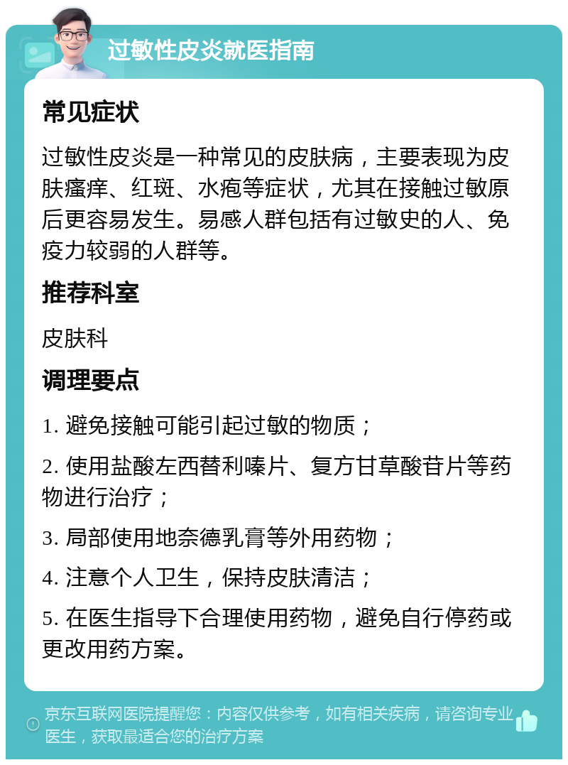 过敏性皮炎就医指南 常见症状 过敏性皮炎是一种常见的皮肤病，主要表现为皮肤瘙痒、红斑、水疱等症状，尤其在接触过敏原后更容易发生。易感人群包括有过敏史的人、免疫力较弱的人群等。 推荐科室 皮肤科 调理要点 1. 避免接触可能引起过敏的物质； 2. 使用盐酸左西替利嗪片、复方甘草酸苷片等药物进行治疗； 3. 局部使用地奈德乳膏等外用药物； 4. 注意个人卫生，保持皮肤清洁； 5. 在医生指导下合理使用药物，避免自行停药或更改用药方案。