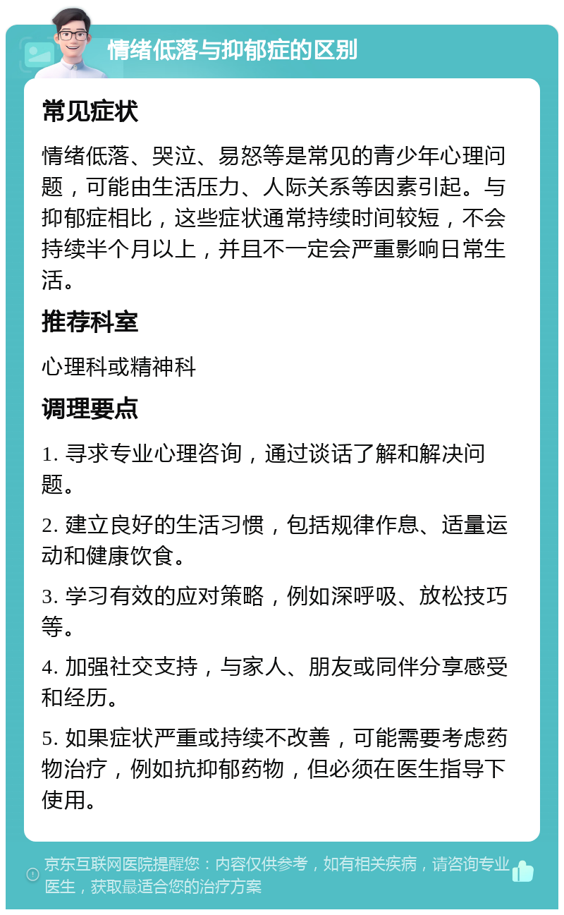 情绪低落与抑郁症的区别 常见症状 情绪低落、哭泣、易怒等是常见的青少年心理问题，可能由生活压力、人际关系等因素引起。与抑郁症相比，这些症状通常持续时间较短，不会持续半个月以上，并且不一定会严重影响日常生活。 推荐科室 心理科或精神科 调理要点 1. 寻求专业心理咨询，通过谈话了解和解决问题。 2. 建立良好的生活习惯，包括规律作息、适量运动和健康饮食。 3. 学习有效的应对策略，例如深呼吸、放松技巧等。 4. 加强社交支持，与家人、朋友或同伴分享感受和经历。 5. 如果症状严重或持续不改善，可能需要考虑药物治疗，例如抗抑郁药物，但必须在医生指导下使用。