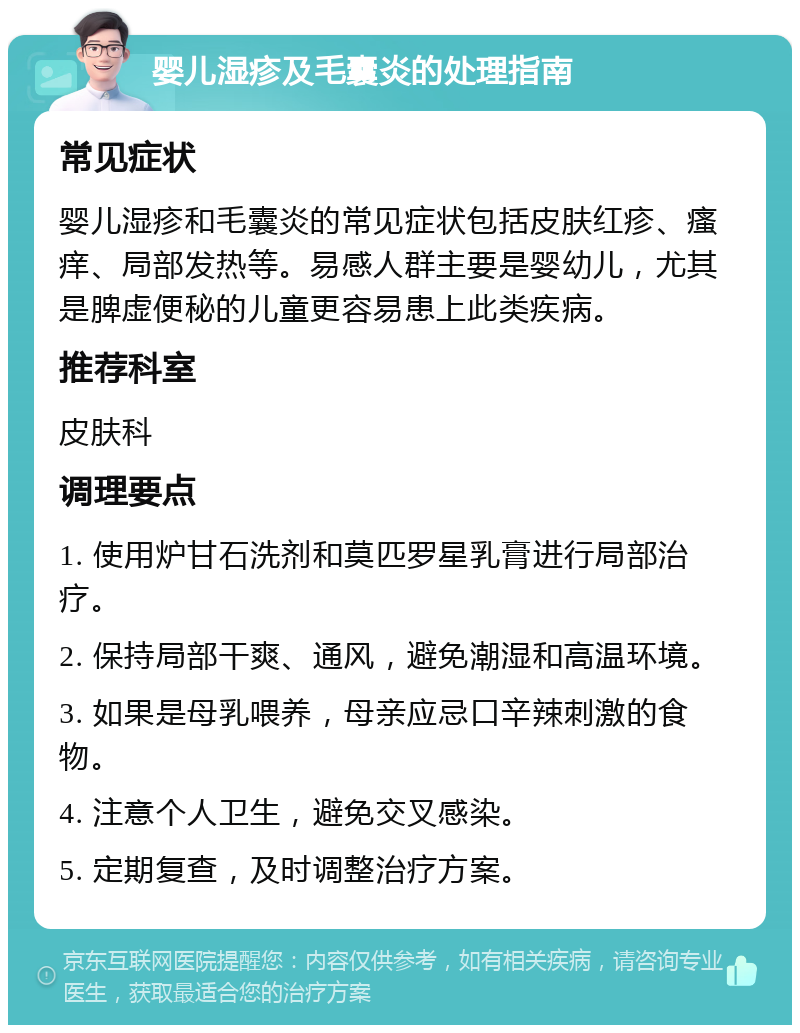 婴儿湿疹及毛囊炎的处理指南 常见症状 婴儿湿疹和毛囊炎的常见症状包括皮肤红疹、瘙痒、局部发热等。易感人群主要是婴幼儿，尤其是脾虚便秘的儿童更容易患上此类疾病。 推荐科室 皮肤科 调理要点 1. 使用炉甘石洗剂和莫匹罗星乳膏进行局部治疗。 2. 保持局部干爽、通风，避免潮湿和高温环境。 3. 如果是母乳喂养，母亲应忌口辛辣刺激的食物。 4. 注意个人卫生，避免交叉感染。 5. 定期复查，及时调整治疗方案。