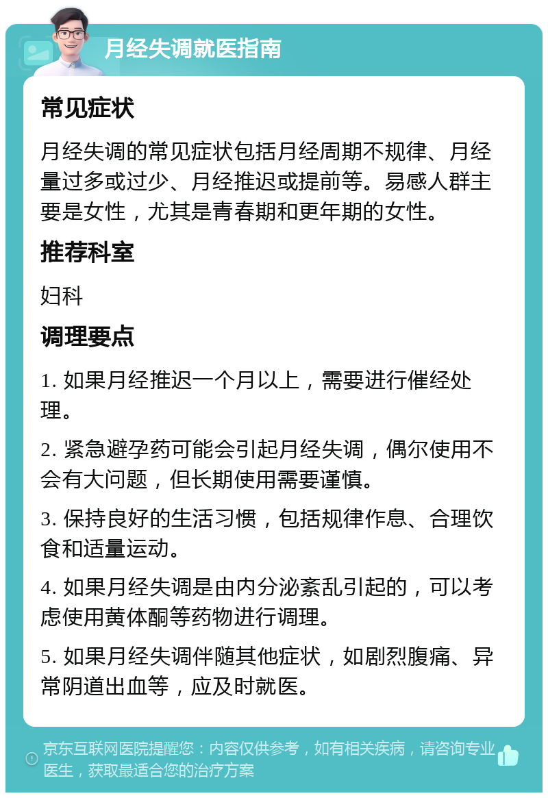 月经失调就医指南 常见症状 月经失调的常见症状包括月经周期不规律、月经量过多或过少、月经推迟或提前等。易感人群主要是女性，尤其是青春期和更年期的女性。 推荐科室 妇科 调理要点 1. 如果月经推迟一个月以上，需要进行催经处理。 2. 紧急避孕药可能会引起月经失调，偶尔使用不会有大问题，但长期使用需要谨慎。 3. 保持良好的生活习惯，包括规律作息、合理饮食和适量运动。 4. 如果月经失调是由内分泌紊乱引起的，可以考虑使用黄体酮等药物进行调理。 5. 如果月经失调伴随其他症状，如剧烈腹痛、异常阴道出血等，应及时就医。