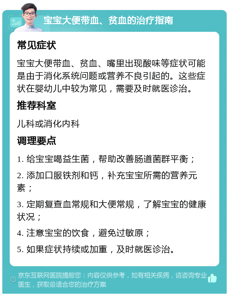 宝宝大便带血、贫血的治疗指南 常见症状 宝宝大便带血、贫血、嘴里出现酸味等症状可能是由于消化系统问题或营养不良引起的。这些症状在婴幼儿中较为常见，需要及时就医诊治。 推荐科室 儿科或消化内科 调理要点 1. 给宝宝喝益生菌，帮助改善肠道菌群平衡； 2. 添加口服铁剂和钙，补充宝宝所需的营养元素； 3. 定期复查血常规和大便常规，了解宝宝的健康状况； 4. 注意宝宝的饮食，避免过敏原； 5. 如果症状持续或加重，及时就医诊治。