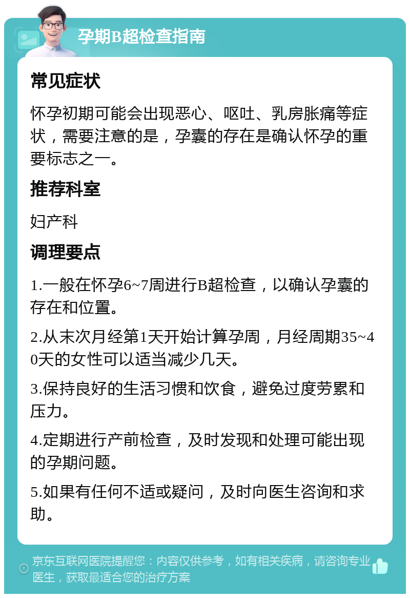 孕期B超检查指南 常见症状 怀孕初期可能会出现恶心、呕吐、乳房胀痛等症状，需要注意的是，孕囊的存在是确认怀孕的重要标志之一。 推荐科室 妇产科 调理要点 1.一般在怀孕6~7周进行B超检查，以确认孕囊的存在和位置。 2.从末次月经第1天开始计算孕周，月经周期35~40天的女性可以适当减少几天。 3.保持良好的生活习惯和饮食，避免过度劳累和压力。 4.定期进行产前检查，及时发现和处理可能出现的孕期问题。 5.如果有任何不适或疑问，及时向医生咨询和求助。