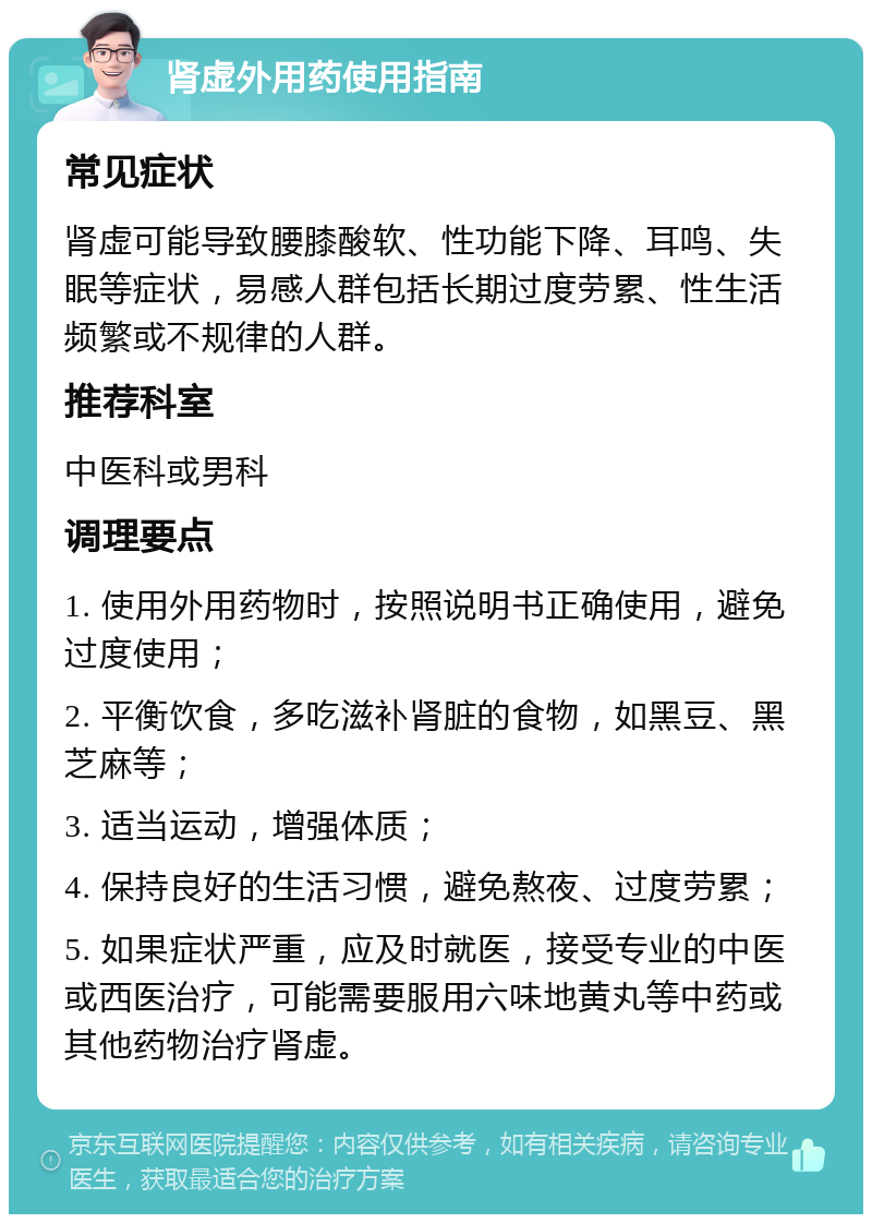 肾虚外用药使用指南 常见症状 肾虚可能导致腰膝酸软、性功能下降、耳鸣、失眠等症状，易感人群包括长期过度劳累、性生活频繁或不规律的人群。 推荐科室 中医科或男科 调理要点 1. 使用外用药物时，按照说明书正确使用，避免过度使用； 2. 平衡饮食，多吃滋补肾脏的食物，如黑豆、黑芝麻等； 3. 适当运动，增强体质； 4. 保持良好的生活习惯，避免熬夜、过度劳累； 5. 如果症状严重，应及时就医，接受专业的中医或西医治疗，可能需要服用六味地黄丸等中药或其他药物治疗肾虚。