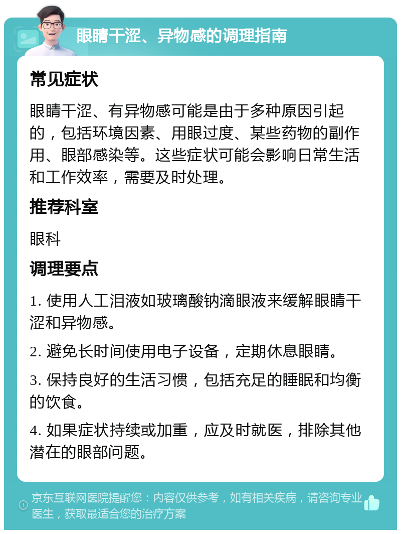 眼睛干涩、异物感的调理指南 常见症状 眼睛干涩、有异物感可能是由于多种原因引起的，包括环境因素、用眼过度、某些药物的副作用、眼部感染等。这些症状可能会影响日常生活和工作效率，需要及时处理。 推荐科室 眼科 调理要点 1. 使用人工泪液如玻璃酸钠滴眼液来缓解眼睛干涩和异物感。 2. 避免长时间使用电子设备，定期休息眼睛。 3. 保持良好的生活习惯，包括充足的睡眠和均衡的饮食。 4. 如果症状持续或加重，应及时就医，排除其他潜在的眼部问题。