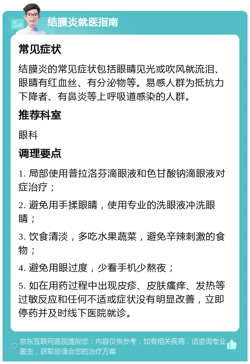 结膜炎就医指南 常见症状 结膜炎的常见症状包括眼睛见光或吹风就流泪、眼睛有红血丝、有分泌物等。易感人群为抵抗力下降者、有鼻炎等上呼吸道感染的人群。 推荐科室 眼科 调理要点 1. 局部使用普拉洛芬滴眼液和色甘酸钠滴眼液对症治疗； 2. 避免用手揉眼睛，使用专业的洗眼液冲洗眼睛； 3. 饮食清淡，多吃水果蔬菜，避免辛辣刺激的食物； 4. 避免用眼过度，少看手机少熬夜； 5. 如在用药过程中出现皮疹、皮肤瘙痒、发热等过敏反应和任何不适或症状没有明显改善，立即停药并及时线下医院就诊。