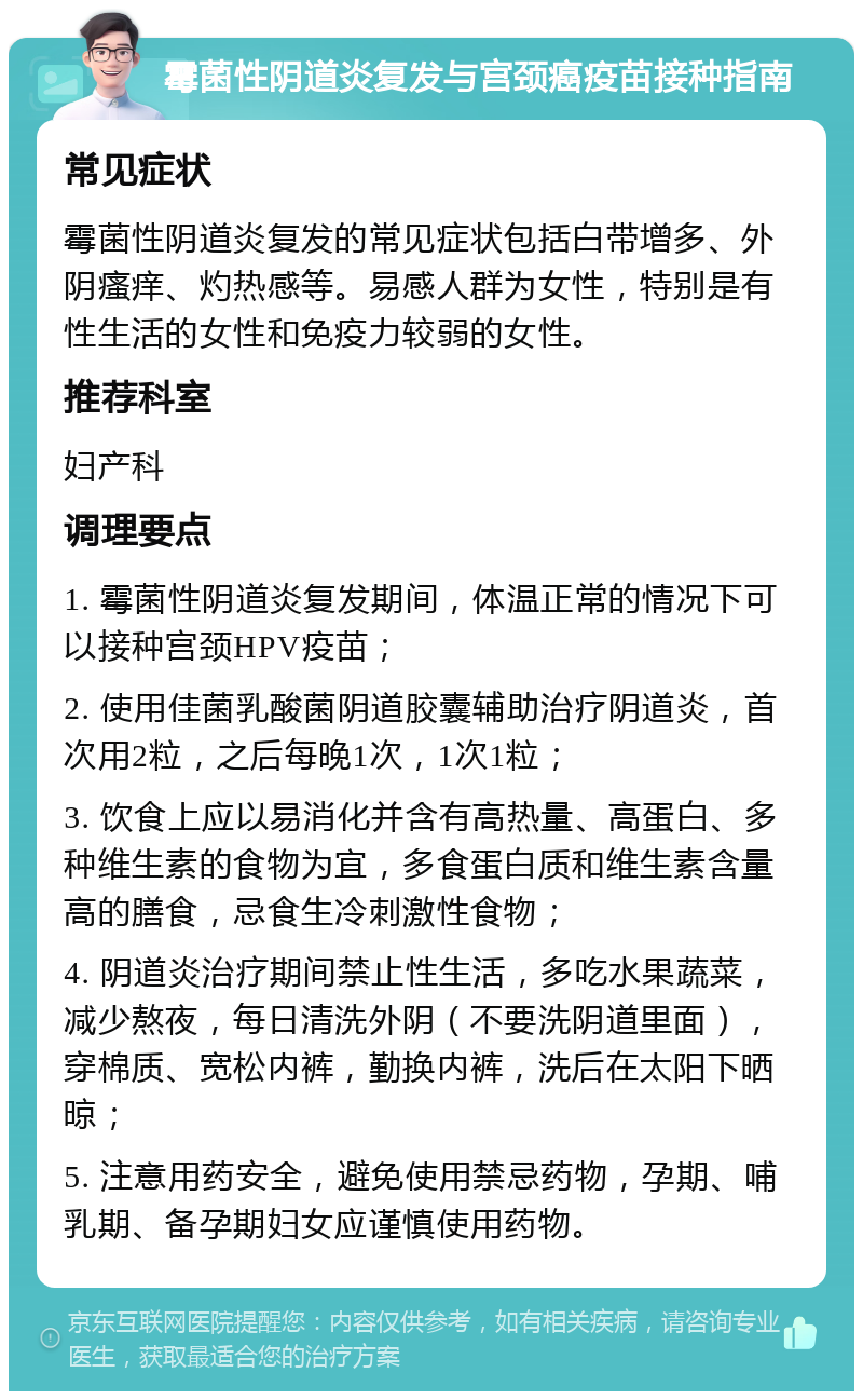 霉菌性阴道炎复发与宫颈癌疫苗接种指南 常见症状 霉菌性阴道炎复发的常见症状包括白带增多、外阴瘙痒、灼热感等。易感人群为女性，特别是有性生活的女性和免疫力较弱的女性。 推荐科室 妇产科 调理要点 1. 霉菌性阴道炎复发期间，体温正常的情况下可以接种宫颈HPV疫苗； 2. 使用佳菌乳酸菌阴道胶囊辅助治疗阴道炎，首次用2粒，之后每晚1次，1次1粒； 3. 饮食上应以易消化并含有高热量、高蛋白、多种维生素的食物为宜，多食蛋白质和维生素含量高的膳食，忌食生冷刺激性食物； 4. 阴道炎治疗期间禁止性生活，多吃水果蔬菜，减少熬夜，每日清洗外阴（不要洗阴道里面），穿棉质、宽松内裤，勤换内裤，洗后在太阳下晒晾； 5. 注意用药安全，避免使用禁忌药物，孕期、哺乳期、备孕期妇女应谨慎使用药物。