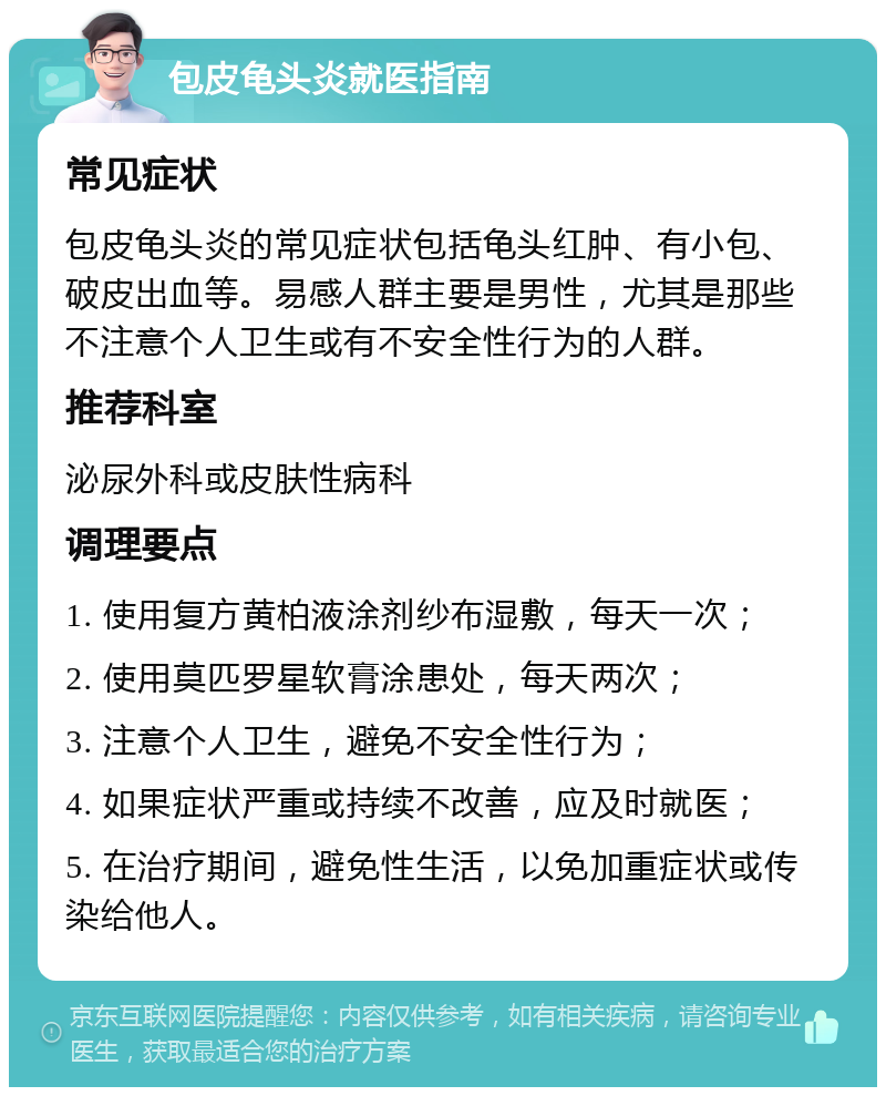 包皮龟头炎就医指南 常见症状 包皮龟头炎的常见症状包括龟头红肿、有小包、破皮出血等。易感人群主要是男性，尤其是那些不注意个人卫生或有不安全性行为的人群。 推荐科室 泌尿外科或皮肤性病科 调理要点 1. 使用复方黄柏液涂剂纱布湿敷，每天一次； 2. 使用莫匹罗星软膏涂患处，每天两次； 3. 注意个人卫生，避免不安全性行为； 4. 如果症状严重或持续不改善，应及时就医； 5. 在治疗期间，避免性生活，以免加重症状或传染给他人。