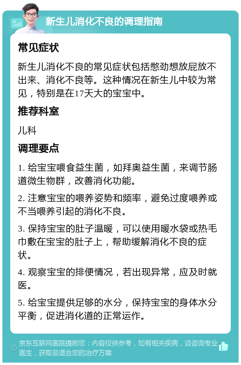 新生儿消化不良的调理指南 常见症状 新生儿消化不良的常见症状包括憋劲想放屁放不出来、消化不良等。这种情况在新生儿中较为常见，特别是在17天大的宝宝中。 推荐科室 儿科 调理要点 1. 给宝宝喂食益生菌，如拜奥益生菌，来调节肠道微生物群，改善消化功能。 2. 注意宝宝的喂养姿势和频率，避免过度喂养或不当喂养引起的消化不良。 3. 保持宝宝的肚子温暖，可以使用暖水袋或热毛巾敷在宝宝的肚子上，帮助缓解消化不良的症状。 4. 观察宝宝的排便情况，若出现异常，应及时就医。 5. 给宝宝提供足够的水分，保持宝宝的身体水分平衡，促进消化道的正常运作。