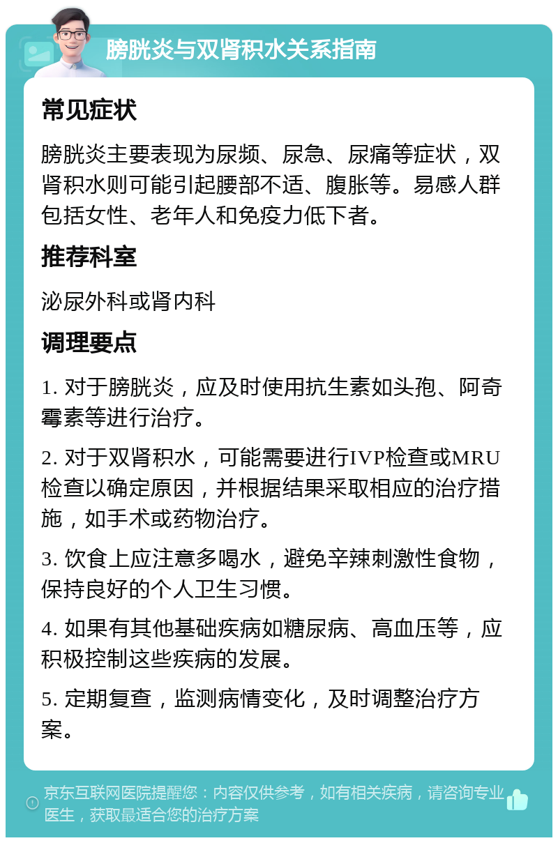 膀胱炎与双肾积水关系指南 常见症状 膀胱炎主要表现为尿频、尿急、尿痛等症状，双肾积水则可能引起腰部不适、腹胀等。易感人群包括女性、老年人和免疫力低下者。 推荐科室 泌尿外科或肾内科 调理要点 1. 对于膀胱炎，应及时使用抗生素如头孢、阿奇霉素等进行治疗。 2. 对于双肾积水，可能需要进行IVP检查或MRU检查以确定原因，并根据结果采取相应的治疗措施，如手术或药物治疗。 3. 饮食上应注意多喝水，避免辛辣刺激性食物，保持良好的个人卫生习惯。 4. 如果有其他基础疾病如糖尿病、高血压等，应积极控制这些疾病的发展。 5. 定期复查，监测病情变化，及时调整治疗方案。