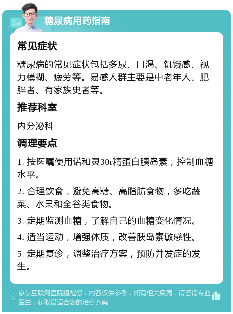 糖尿病用药指南 常见症状 糖尿病的常见症状包括多尿、口渴、饥饿感、视力模糊、疲劳等。易感人群主要是中老年人、肥胖者、有家族史者等。 推荐科室 内分泌科 调理要点 1. 按医嘱使用诺和灵30r精蛋白胰岛素，控制血糖水平。 2. 合理饮食，避免高糖、高脂肪食物，多吃蔬菜、水果和全谷类食物。 3. 定期监测血糖，了解自己的血糖变化情况。 4. 适当运动，增强体质，改善胰岛素敏感性。 5. 定期复诊，调整治疗方案，预防并发症的发生。