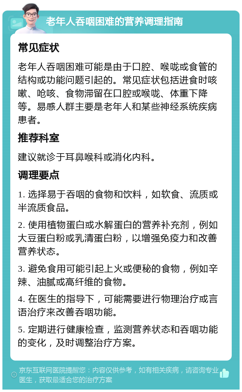 老年人吞咽困难的营养调理指南 常见症状 老年人吞咽困难可能是由于口腔、喉咙或食管的结构或功能问题引起的。常见症状包括进食时咳嗽、呛咳、食物滞留在口腔或喉咙、体重下降等。易感人群主要是老年人和某些神经系统疾病患者。 推荐科室 建议就诊于耳鼻喉科或消化内科。 调理要点 1. 选择易于吞咽的食物和饮料，如软食、流质或半流质食品。 2. 使用植物蛋白或水解蛋白的营养补充剂，例如大豆蛋白粉或乳清蛋白粉，以增强免疫力和改善营养状态。 3. 避免食用可能引起上火或便秘的食物，例如辛辣、油腻或高纤维的食物。 4. 在医生的指导下，可能需要进行物理治疗或言语治疗来改善吞咽功能。 5. 定期进行健康检查，监测营养状态和吞咽功能的变化，及时调整治疗方案。