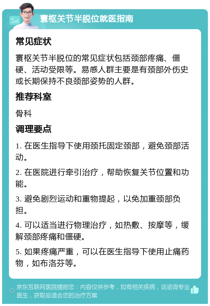 寰枢关节半脱位就医指南 常见症状 寰枢关节半脱位的常见症状包括颈部疼痛、僵硬、活动受限等。易感人群主要是有颈部外伤史或长期保持不良颈部姿势的人群。 推荐科室 骨科 调理要点 1. 在医生指导下使用颈托固定颈部，避免颈部活动。 2. 在医院进行牵引治疗，帮助恢复关节位置和功能。 3. 避免剧烈运动和重物提起，以免加重颈部负担。 4. 可以适当进行物理治疗，如热敷、按摩等，缓解颈部疼痛和僵硬。 5. 如果疼痛严重，可以在医生指导下使用止痛药物，如布洛芬等。