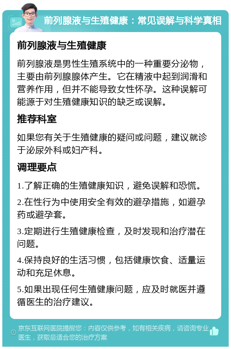 前列腺液与生殖健康：常见误解与科学真相 前列腺液与生殖健康 前列腺液是男性生殖系统中的一种重要分泌物，主要由前列腺腺体产生。它在精液中起到润滑和营养作用，但并不能导致女性怀孕。这种误解可能源于对生殖健康知识的缺乏或误解。 推荐科室 如果您有关于生殖健康的疑问或问题，建议就诊于泌尿外科或妇产科。 调理要点 1.了解正确的生殖健康知识，避免误解和恐慌。 2.在性行为中使用安全有效的避孕措施，如避孕药或避孕套。 3.定期进行生殖健康检查，及时发现和治疗潜在问题。 4.保持良好的生活习惯，包括健康饮食、适量运动和充足休息。 5.如果出现任何生殖健康问题，应及时就医并遵循医生的治疗建议。