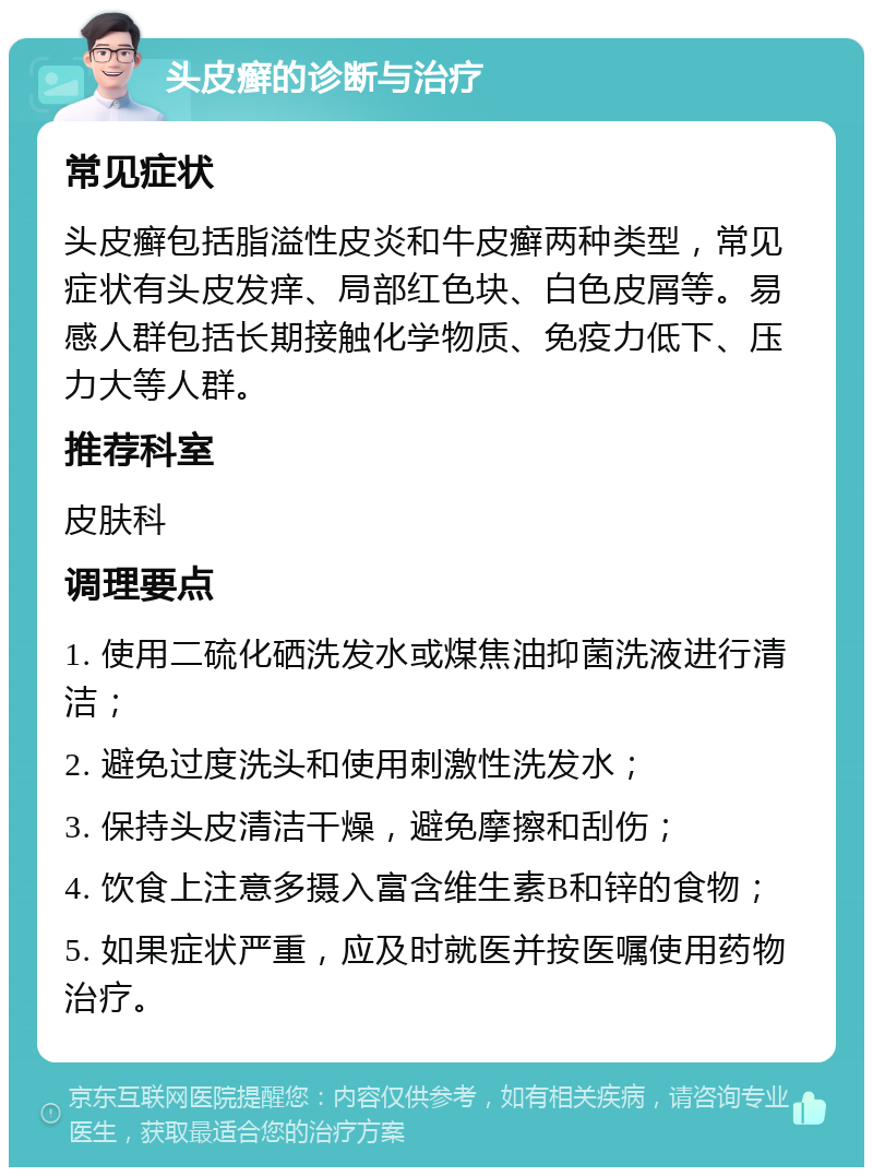 头皮癣的诊断与治疗 常见症状 头皮癣包括脂溢性皮炎和牛皮癣两种类型，常见症状有头皮发痒、局部红色块、白色皮屑等。易感人群包括长期接触化学物质、免疫力低下、压力大等人群。 推荐科室 皮肤科 调理要点 1. 使用二硫化硒洗发水或煤焦油抑菌洗液进行清洁； 2. 避免过度洗头和使用刺激性洗发水； 3. 保持头皮清洁干燥，避免摩擦和刮伤； 4. 饮食上注意多摄入富含维生素B和锌的食物； 5. 如果症状严重，应及时就医并按医嘱使用药物治疗。