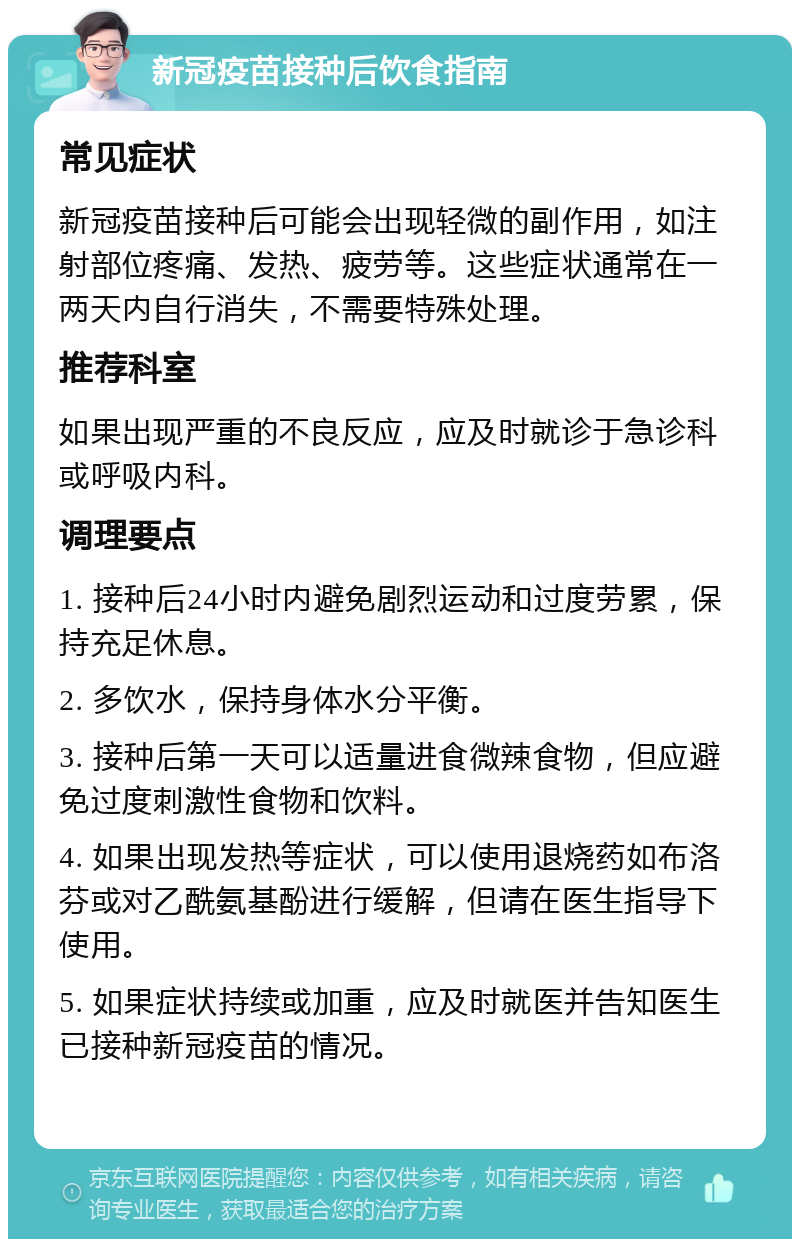 新冠疫苗接种后饮食指南 常见症状 新冠疫苗接种后可能会出现轻微的副作用，如注射部位疼痛、发热、疲劳等。这些症状通常在一两天内自行消失，不需要特殊处理。 推荐科室 如果出现严重的不良反应，应及时就诊于急诊科或呼吸内科。 调理要点 1. 接种后24小时内避免剧烈运动和过度劳累，保持充足休息。 2. 多饮水，保持身体水分平衡。 3. 接种后第一天可以适量进食微辣食物，但应避免过度刺激性食物和饮料。 4. 如果出现发热等症状，可以使用退烧药如布洛芬或对乙酰氨基酚进行缓解，但请在医生指导下使用。 5. 如果症状持续或加重，应及时就医并告知医生已接种新冠疫苗的情况。