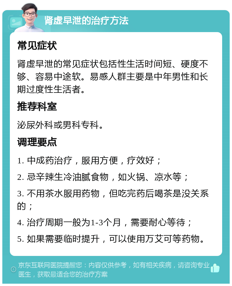 肾虚早泄的治疗方法 常见症状 肾虚早泄的常见症状包括性生活时间短、硬度不够、容易中途软。易感人群主要是中年男性和长期过度性生活者。 推荐科室 泌尿外科或男科专科。 调理要点 1. 中成药治疗，服用方便，疗效好； 2. 忌辛辣生冷油腻食物，如火锅、凉水等； 3. 不用茶水服用药物，但吃完药后喝茶是没关系的； 4. 治疗周期一般为1-3个月，需要耐心等待； 5. 如果需要临时提升，可以使用万艾可等药物。