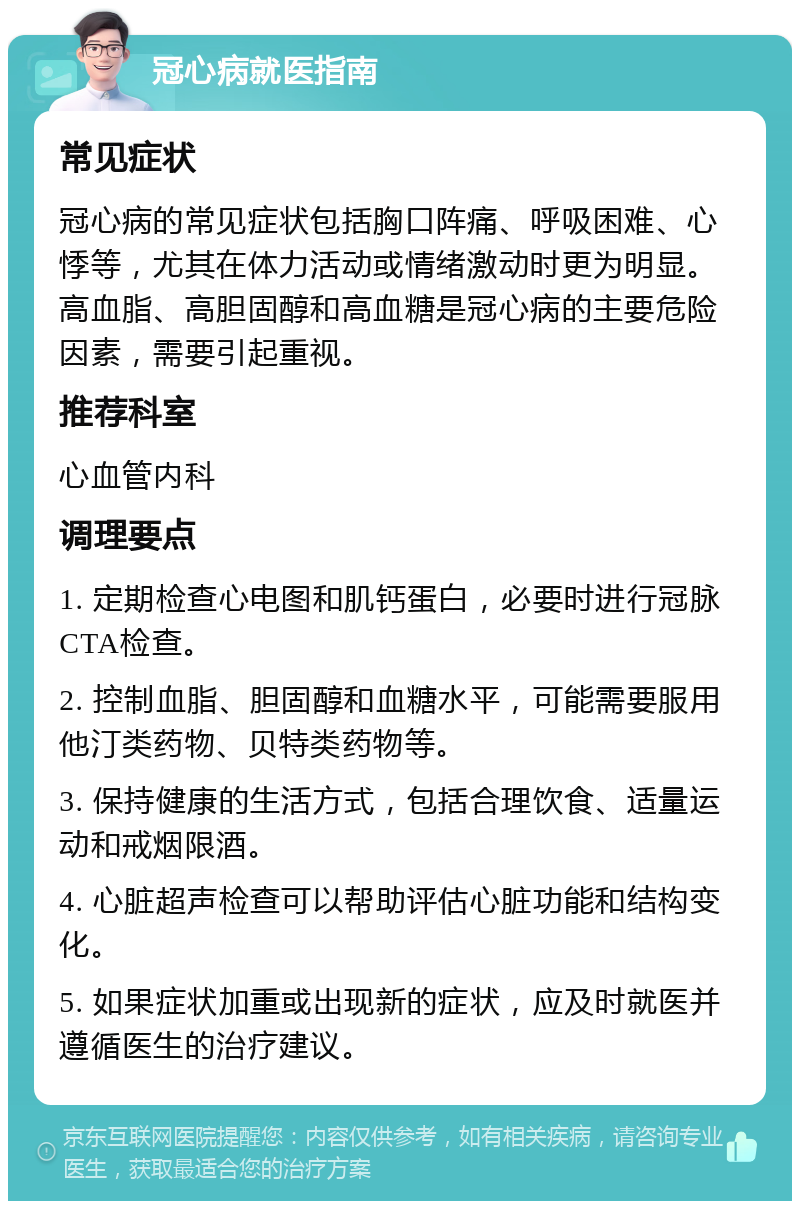 冠心病就医指南 常见症状 冠心病的常见症状包括胸口阵痛、呼吸困难、心悸等，尤其在体力活动或情绪激动时更为明显。高血脂、高胆固醇和高血糖是冠心病的主要危险因素，需要引起重视。 推荐科室 心血管内科 调理要点 1. 定期检查心电图和肌钙蛋白，必要时进行冠脉CTA检查。 2. 控制血脂、胆固醇和血糖水平，可能需要服用他汀类药物、贝特类药物等。 3. 保持健康的生活方式，包括合理饮食、适量运动和戒烟限酒。 4. 心脏超声检查可以帮助评估心脏功能和结构变化。 5. 如果症状加重或出现新的症状，应及时就医并遵循医生的治疗建议。