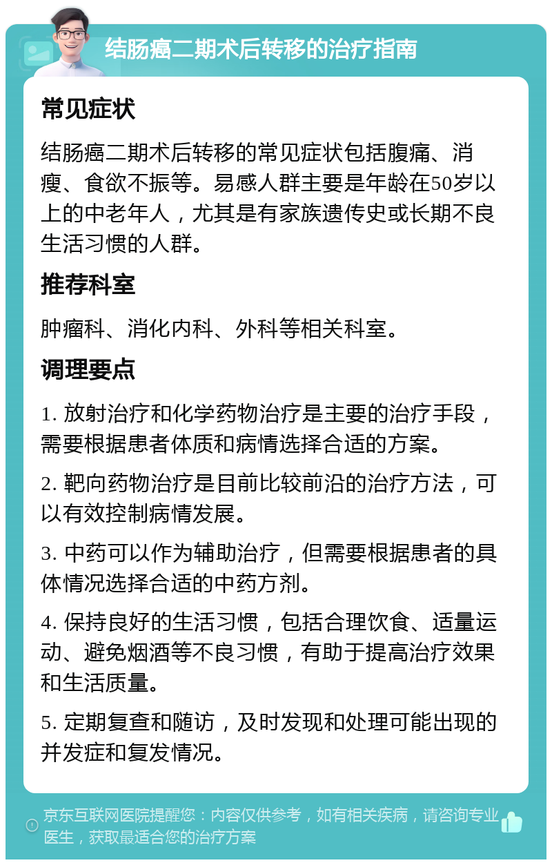 结肠癌二期术后转移的治疗指南 常见症状 结肠癌二期术后转移的常见症状包括腹痛、消瘦、食欲不振等。易感人群主要是年龄在50岁以上的中老年人，尤其是有家族遗传史或长期不良生活习惯的人群。 推荐科室 肿瘤科、消化内科、外科等相关科室。 调理要点 1. 放射治疗和化学药物治疗是主要的治疗手段，需要根据患者体质和病情选择合适的方案。 2. 靶向药物治疗是目前比较前沿的治疗方法，可以有效控制病情发展。 3. 中药可以作为辅助治疗，但需要根据患者的具体情况选择合适的中药方剂。 4. 保持良好的生活习惯，包括合理饮食、适量运动、避免烟酒等不良习惯，有助于提高治疗效果和生活质量。 5. 定期复查和随访，及时发现和处理可能出现的并发症和复发情况。