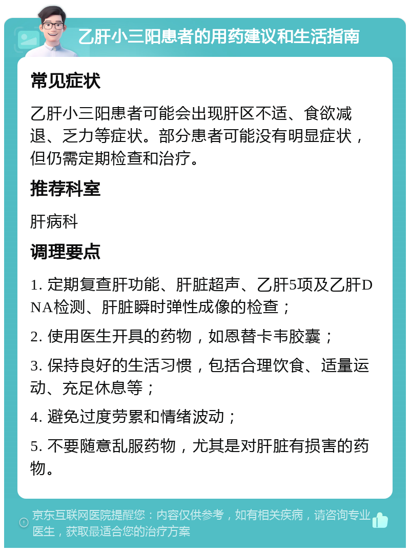 乙肝小三阳患者的用药建议和生活指南 常见症状 乙肝小三阳患者可能会出现肝区不适、食欲减退、乏力等症状。部分患者可能没有明显症状，但仍需定期检查和治疗。 推荐科室 肝病科 调理要点 1. 定期复查肝功能、肝脏超声、乙肝5项及乙肝DNA检测、肝脏瞬时弹性成像的检查； 2. 使用医生开具的药物，如恩替卡韦胶囊； 3. 保持良好的生活习惯，包括合理饮食、适量运动、充足休息等； 4. 避免过度劳累和情绪波动； 5. 不要随意乱服药物，尤其是对肝脏有损害的药物。