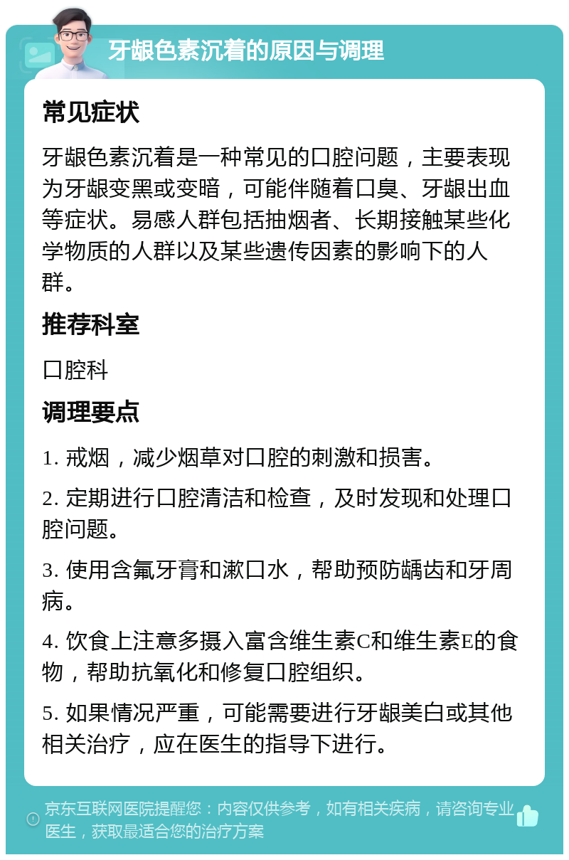 牙龈色素沉着的原因与调理 常见症状 牙龈色素沉着是一种常见的口腔问题，主要表现为牙龈变黑或变暗，可能伴随着口臭、牙龈出血等症状。易感人群包括抽烟者、长期接触某些化学物质的人群以及某些遗传因素的影响下的人群。 推荐科室 口腔科 调理要点 1. 戒烟，减少烟草对口腔的刺激和损害。 2. 定期进行口腔清洁和检查，及时发现和处理口腔问题。 3. 使用含氟牙膏和漱口水，帮助预防龋齿和牙周病。 4. 饮食上注意多摄入富含维生素C和维生素E的食物，帮助抗氧化和修复口腔组织。 5. 如果情况严重，可能需要进行牙龈美白或其他相关治疗，应在医生的指导下进行。