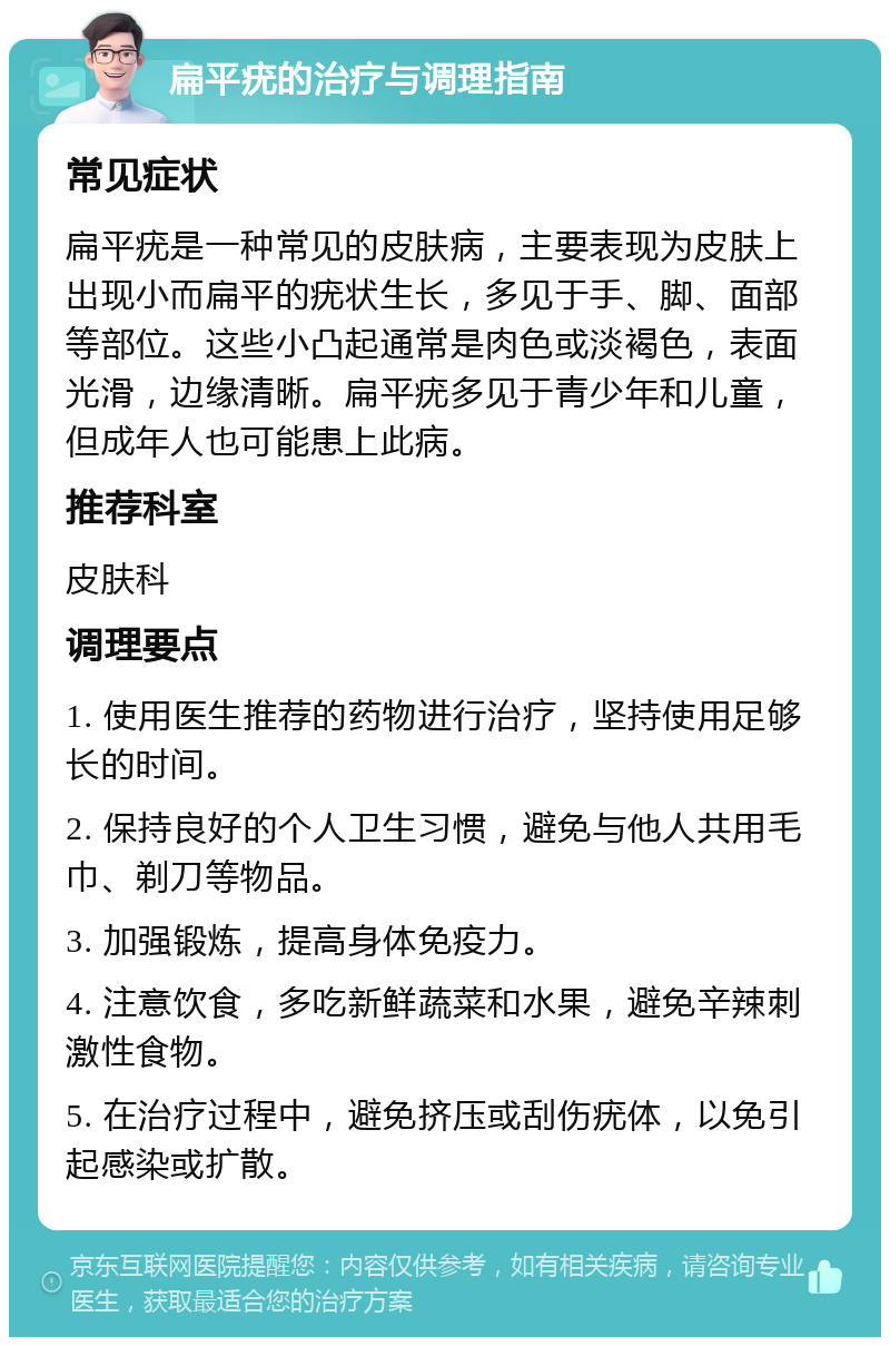 扁平疣的治疗与调理指南 常见症状 扁平疣是一种常见的皮肤病，主要表现为皮肤上出现小而扁平的疣状生长，多见于手、脚、面部等部位。这些小凸起通常是肉色或淡褐色，表面光滑，边缘清晰。扁平疣多见于青少年和儿童，但成年人也可能患上此病。 推荐科室 皮肤科 调理要点 1. 使用医生推荐的药物进行治疗，坚持使用足够长的时间。 2. 保持良好的个人卫生习惯，避免与他人共用毛巾、剃刀等物品。 3. 加强锻炼，提高身体免疫力。 4. 注意饮食，多吃新鲜蔬菜和水果，避免辛辣刺激性食物。 5. 在治疗过程中，避免挤压或刮伤疣体，以免引起感染或扩散。