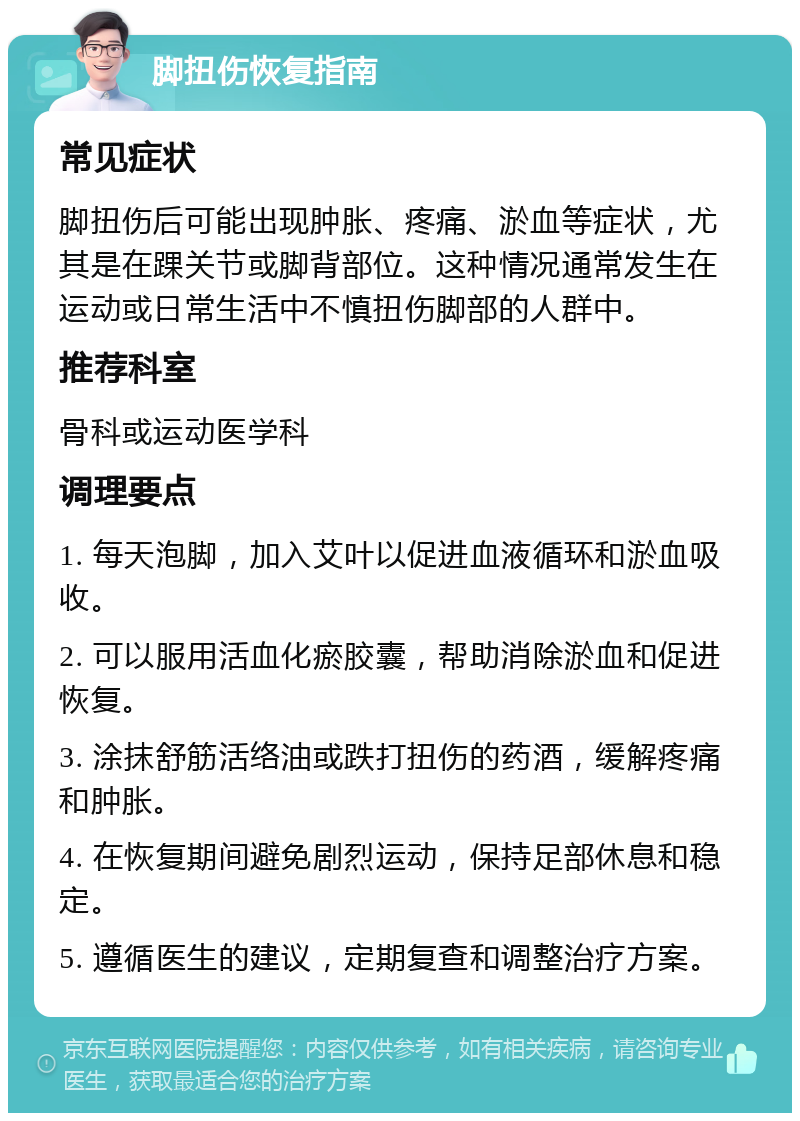 脚扭伤恢复指南 常见症状 脚扭伤后可能出现肿胀、疼痛、淤血等症状，尤其是在踝关节或脚背部位。这种情况通常发生在运动或日常生活中不慎扭伤脚部的人群中。 推荐科室 骨科或运动医学科 调理要点 1. 每天泡脚，加入艾叶以促进血液循环和淤血吸收。 2. 可以服用活血化瘀胶囊，帮助消除淤血和促进恢复。 3. 涂抹舒筋活络油或跌打扭伤的药酒，缓解疼痛和肿胀。 4. 在恢复期间避免剧烈运动，保持足部休息和稳定。 5. 遵循医生的建议，定期复查和调整治疗方案。