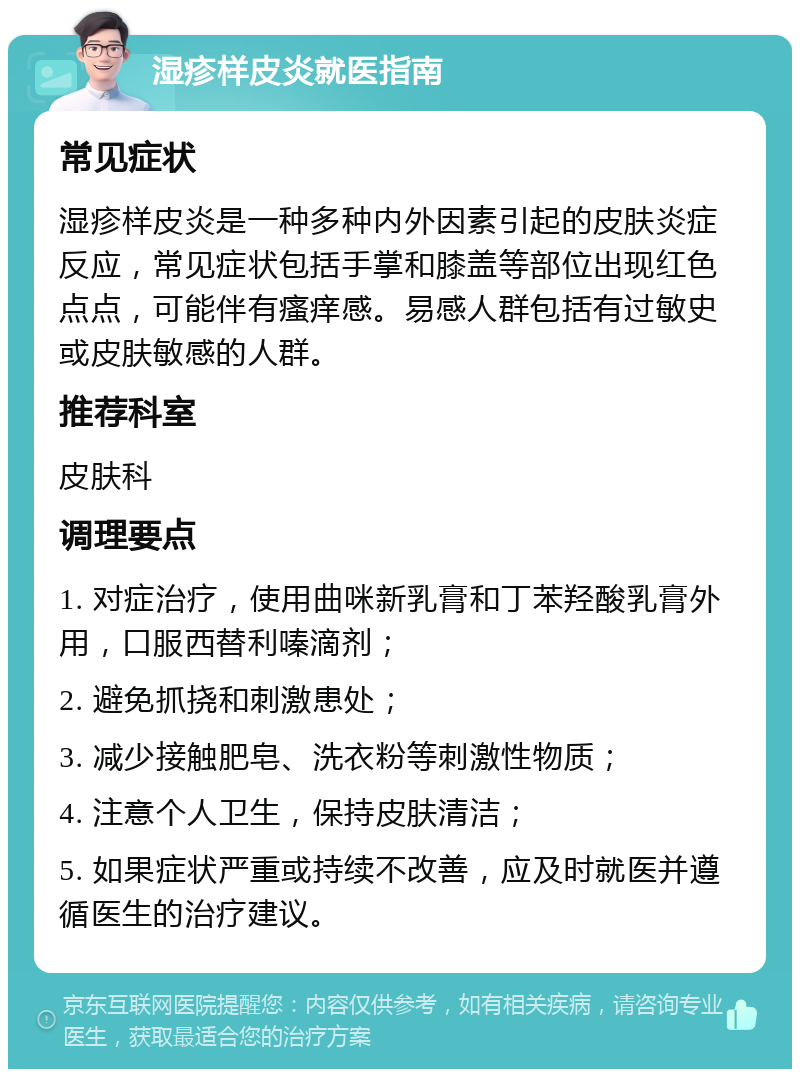 湿疹样皮炎就医指南 常见症状 湿疹样皮炎是一种多种内外因素引起的皮肤炎症反应，常见症状包括手掌和膝盖等部位出现红色点点，可能伴有瘙痒感。易感人群包括有过敏史或皮肤敏感的人群。 推荐科室 皮肤科 调理要点 1. 对症治疗，使用曲咪新乳膏和丁苯羟酸乳膏外用，口服西替利嗪滴剂； 2. 避免抓挠和刺激患处； 3. 减少接触肥皂、洗衣粉等刺激性物质； 4. 注意个人卫生，保持皮肤清洁； 5. 如果症状严重或持续不改善，应及时就医并遵循医生的治疗建议。