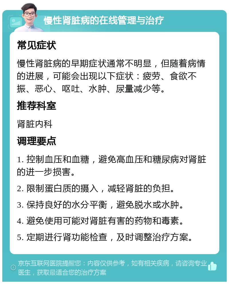 慢性肾脏病的在线管理与治疗 常见症状 慢性肾脏病的早期症状通常不明显，但随着病情的进展，可能会出现以下症状：疲劳、食欲不振、恶心、呕吐、水肿、尿量减少等。 推荐科室 肾脏内科 调理要点 1. 控制血压和血糖，避免高血压和糖尿病对肾脏的进一步损害。 2. 限制蛋白质的摄入，减轻肾脏的负担。 3. 保持良好的水分平衡，避免脱水或水肿。 4. 避免使用可能对肾脏有害的药物和毒素。 5. 定期进行肾功能检查，及时调整治疗方案。