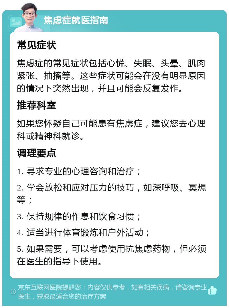 焦虑症就医指南 常见症状 焦虑症的常见症状包括心慌、失眠、头晕、肌肉紧张、抽搐等。这些症状可能会在没有明显原因的情况下突然出现，并且可能会反复发作。 推荐科室 如果您怀疑自己可能患有焦虑症，建议您去心理科或精神科就诊。 调理要点 1. 寻求专业的心理咨询和治疗； 2. 学会放松和应对压力的技巧，如深呼吸、冥想等； 3. 保持规律的作息和饮食习惯； 4. 适当进行体育锻炼和户外活动； 5. 如果需要，可以考虑使用抗焦虑药物，但必须在医生的指导下使用。