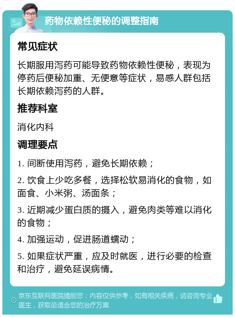 药物依赖性便秘的调整指南 常见症状 长期服用泻药可能导致药物依赖性便秘，表现为停药后便秘加重、无便意等症状，易感人群包括长期依赖泻药的人群。 推荐科室 消化内科 调理要点 1. 间断使用泻药，避免长期依赖； 2. 饮食上少吃多餐，选择松软易消化的食物，如面食、小米粥、汤面条； 3. 近期减少蛋白质的摄入，避免肉类等难以消化的食物； 4. 加强运动，促进肠道蠕动； 5. 如果症状严重，应及时就医，进行必要的检查和治疗，避免延误病情。