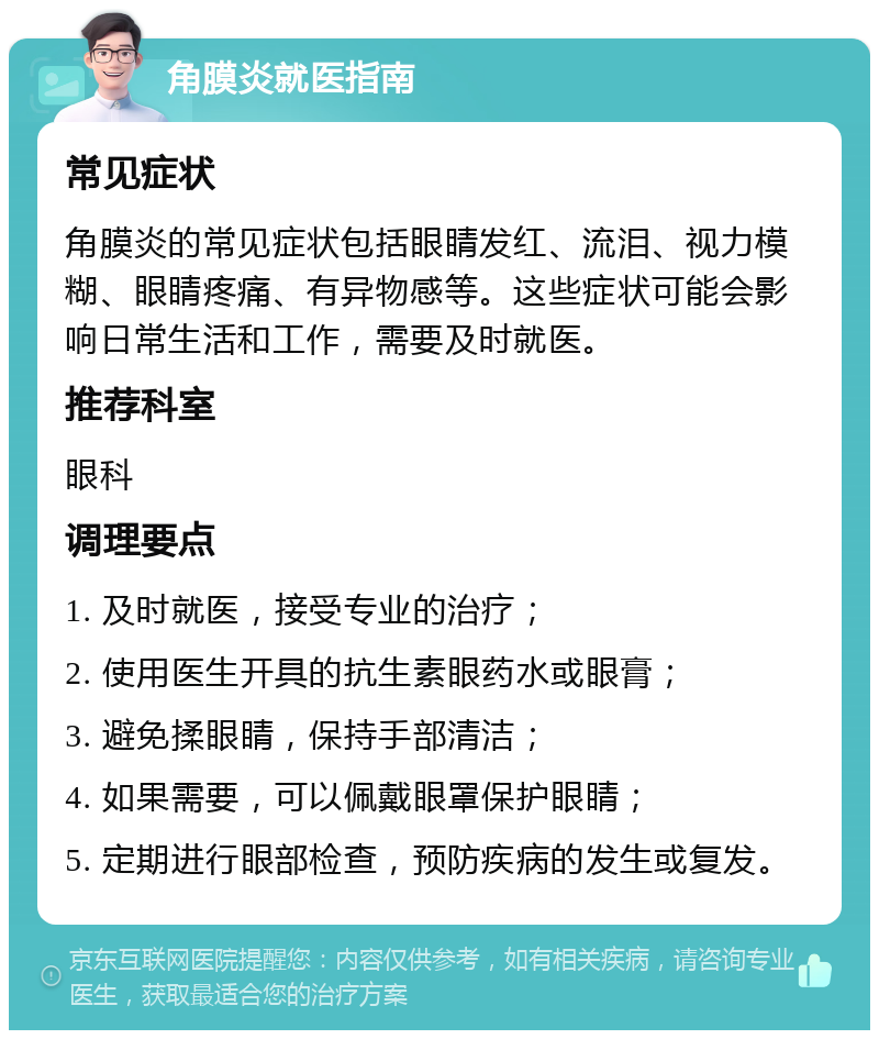 角膜炎就医指南 常见症状 角膜炎的常见症状包括眼睛发红、流泪、视力模糊、眼睛疼痛、有异物感等。这些症状可能会影响日常生活和工作，需要及时就医。 推荐科室 眼科 调理要点 1. 及时就医，接受专业的治疗； 2. 使用医生开具的抗生素眼药水或眼膏； 3. 避免揉眼睛，保持手部清洁； 4. 如果需要，可以佩戴眼罩保护眼睛； 5. 定期进行眼部检查，预防疾病的发生或复发。